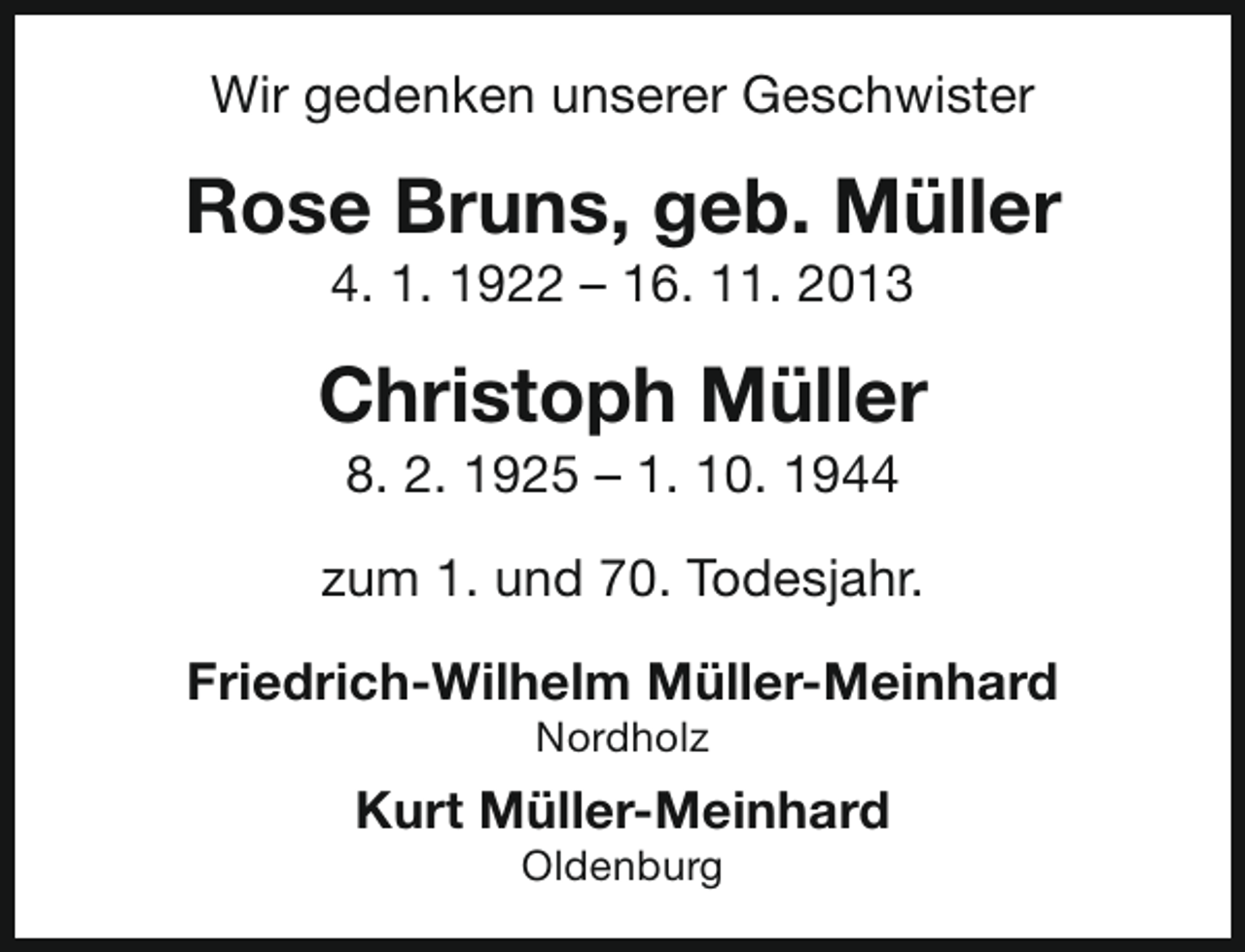 <p>Wir gedenken unserer Geschwister</p><p>Rose Bruns, geb. Müller<br />4. 1. 1922 – 16. 11. 2013</p><p>Christoph Müller<br />8. 2. 1925 – 1. 10. 1944</p><p>zum 1. und 70. Todesjahr.<br />Friedrich-Wilhelm Müller-Meinhard<br />Nordholz</p><p>Kurt Müller-Meinhard<br />Oldenburg</p>