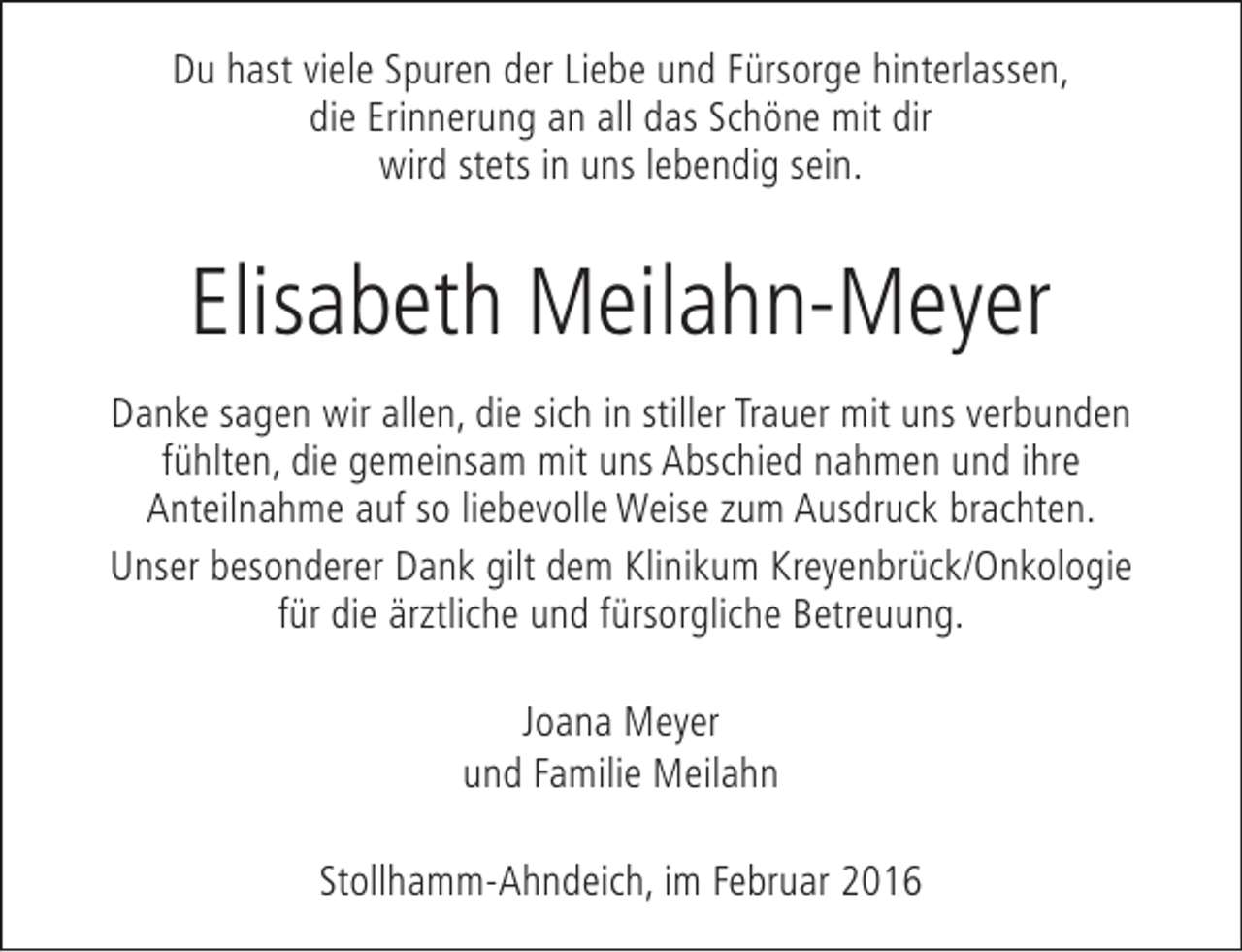 <p>Du hast viele Spuren der Liebe und Fürsorge hinterlassen,<br />die Erinnerung an all das Schöne mit dir<br />wird stets in uns lebendig sein.</p><p>Elisabeth Meilahn-Meyer<br />Danke sagen wir allen, die sich in stiller Trauer mit uns verbunden<br />fühlten, die gemeinsam mit uns Abschied nahmen und ihre<br />Anteilnahme auf so liebevolle Weise zum Ausdruck brachten.<br />Unser besonderer Dank gilt dem Klinikum Kreyenbrück/Onkologie<br />für die ärztliche und fürsorgliche Betreuung.<br />Joana Meyer<br />und Familie Meilahn<br />Stollhamm-Ahndeich, im Februar 2016</p>