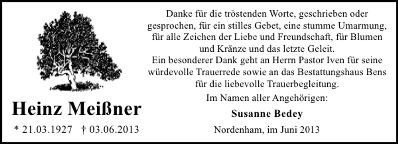 <p>Heinz Meißner<br />* 21.03.1927 † 03.06.2013</p><p>Danke für die tröstenden Worte, geschrieben oder<br />gesprochen, für ein stilles Gebet, eine stumme Umarmung,<br />für alle Zeichen der Liebe und Freundschaft, für Blumen<br />und Kränze und das letzte Geleit.<br />Ein besonderer Dank geht an Herrn Pastor Iven für seine<br />würdevolle Trauerrede sowie an das Bestattungshaus Bens<br />für die liebevolle Trauerbegleitung.<br />Im Namen aller Angehörigen:</p><p>Susanne Bedey<br />Nordenham, im Juni 2013</p>