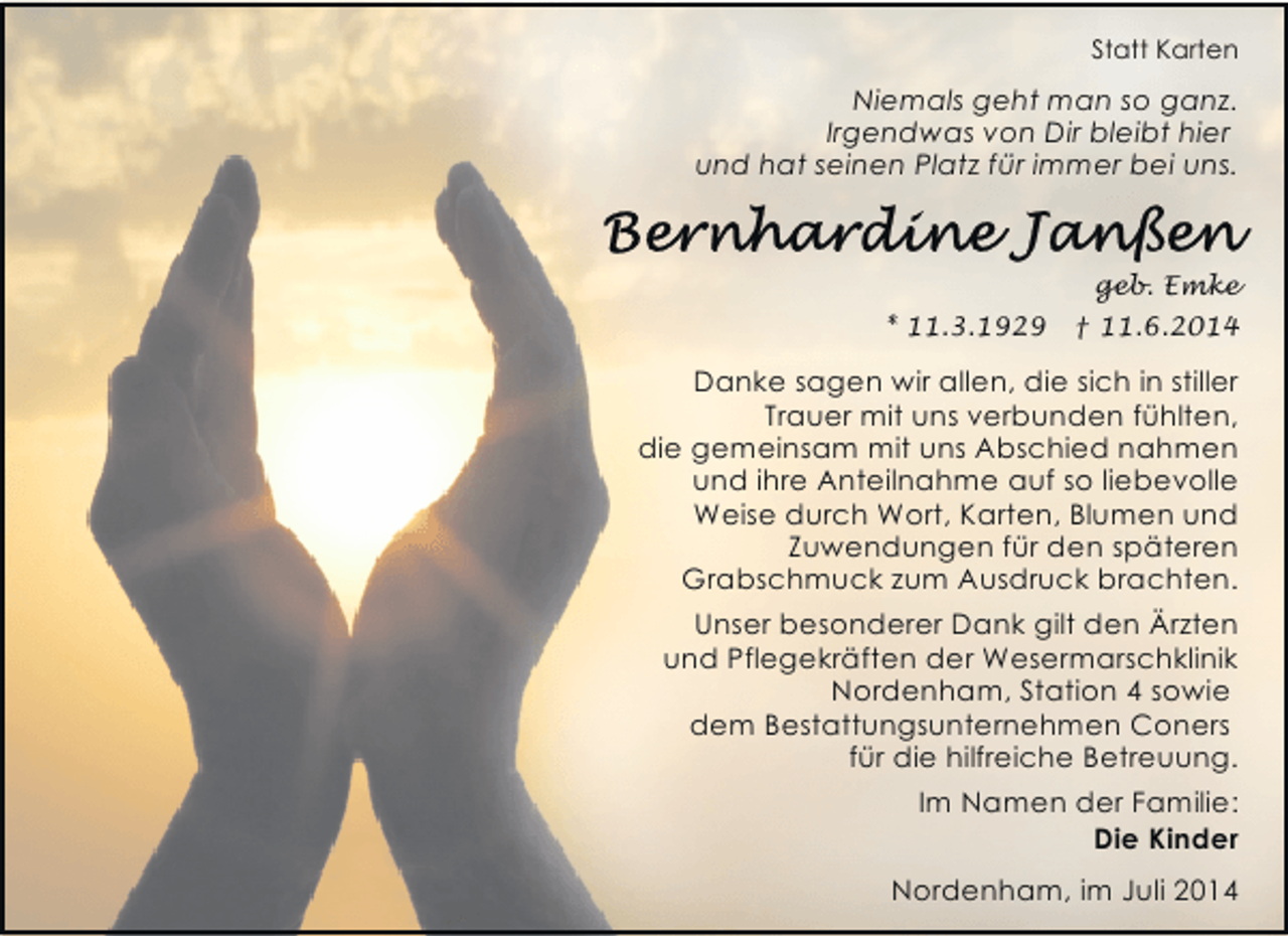 <p>Statt Karten</p><p>Niemals geht man so ganz.<br />Irgendwas von Dir bleibt hier<br />und hat seinen Platz für immer bei uns.</p><p>geb. Emke<br />* 11.3.1929</p><p>† 11.6.2014</p><p>Danke sagen wir allen, die sich in stiller<br />Trauer mit uns verbunden fühlten,<br />die gemeinsam mit uns Abschied nahmen<br />und ihre Anteilnahme auf so liebevolle<br />Weise durch Wort, Karten, Blumen und<br />Zuwendungen für den späteren<br />Grabschmuck zum Ausdruck brachten.<br />Unser besonderer Dank gilt den Ärzten<br />und Pflegekräften der Wesermarschklinik<br />Nordenham, Station 4 sowie<br />dem Bestattungsunternehmen Coners<br />für die hilfreiche Betreuung.</p><p>Im Namen der Familie:<br />Die Kinder<br />Nordenham, im Juli 2014</p>