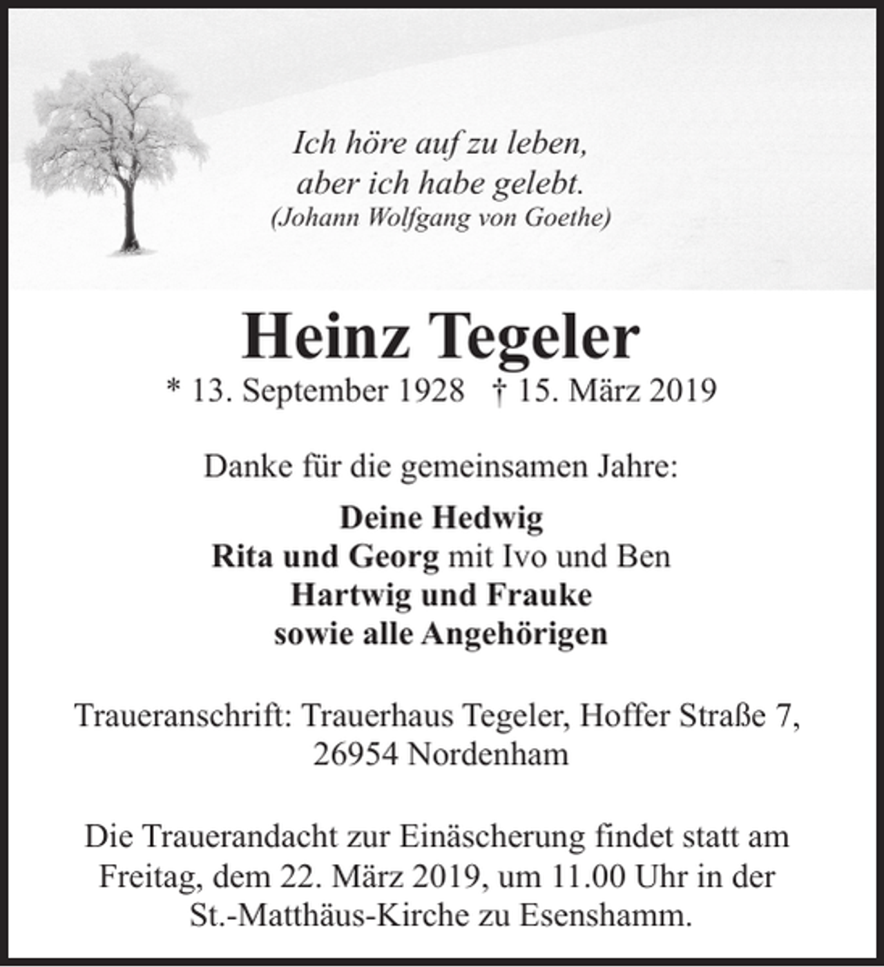 <p>Ich höre auf zu leben,<br />aber ich habe gelebt.</p><p>(Johann Wolfgang von Goethe)</p><p>Heinz Tegeler</p><p>* 13. September 1928 † 15. März 2019<br />Danke für die gemeinsamen Jahre:<br />Deine Hedwig<br />Rita und Georg mit Ivo und Ben<br />Hartwig und Frauke<br />sowie alle Angehörigen<br />Traueranschrift: Trauerhaus Tegeler, Hoffer Straße 7,<br />26954 Nordenham<br />Die Trauerandacht zur Einäscherung findet statt am<br />Freitag, dem 22. März 2019, um 11.00 Uhr in der<br />St.-Matthäus-Kirche zu Esenshamm.</p>
