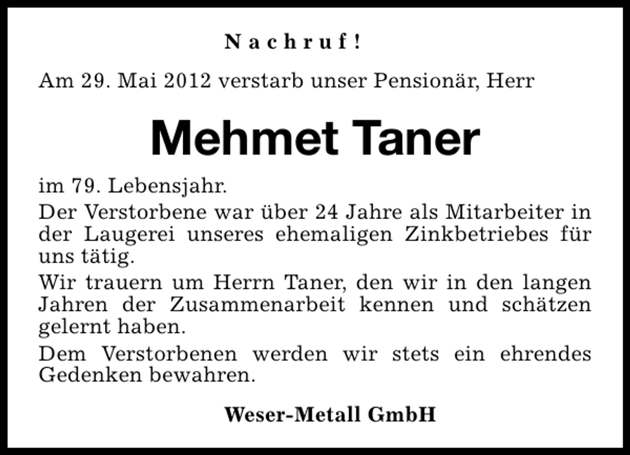<p>Nachruf!<br />Am 29. Mai 2012 verstarb unser Pensionär, Herr</p><p>Mehmet Taner<br />im 79. Lebensjahr.<br />Der Verstorbene war über 24 Jahre als Mitarbeiter in<br />der Laugerei unseres ehemaligen Zinkbetriebes für<br />uns tätig.<br />Wir trauern um Herrn Taner, den wir in den langen<br />Jahren der Zusammenarbeit kennen und schätzen<br />gelernt haben.<br />Dem Verstorbenen werden wir stets ein ehrendes<br />Gedenken bewahren.<br />Weser-Metall GmbH</p>
