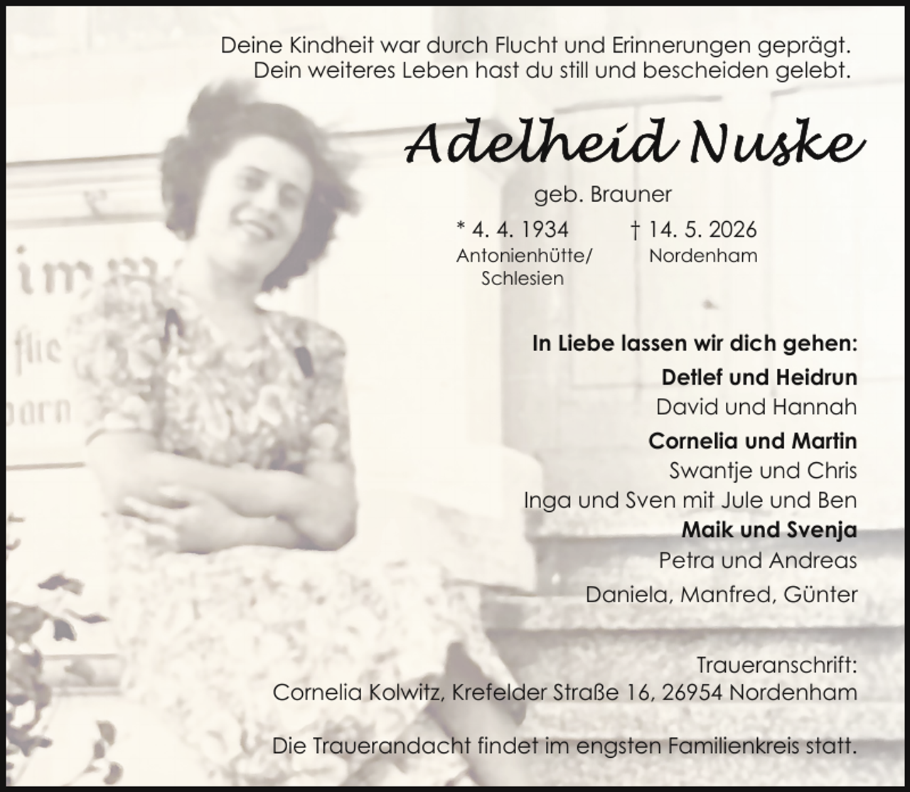 <p>Deine Kindheit war durch Flucht und Erinnerungen geprägt.<br />Dein weiteres Leben hast du still und bescheiden gelebt.</p>
<p>geb. Brauner<br />* 4. 4. 1934</p>
<p>Antonienhütte/<br />Schlesien</p>
<p>† 14. 5. 2026</p>
<p>Nordenham</p>
<p>In Liebe lassen wir dich gehen:<br />Detlef und Heidrun<br />David und Hannah<br />Cornelia und Martin<br />Swantje und Chris<br />Inga und Sven mit Jule und Ben<br />Maik und Svenja<br />Petra und Andreas<br />Daniela, Manfred, Günter<br />Traueranschrift:<br />Cornelia Kolwitz, Krefelder Straße 16, 26954 Nordenham<br />Die Trauerandacht findet im engsten Familienkreis statt.</p>