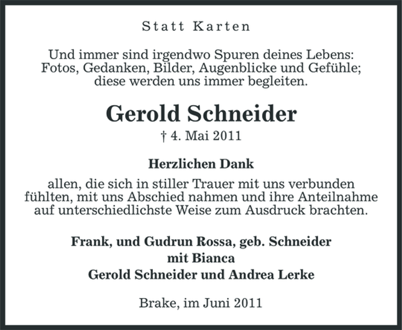 <p>Statt Karten Und immer sind irgendwo Spuren deines Lebens: Fotos, Gedanken, Bilder, Augenblicke und Gefühle; diese werden uns immer begleiten.</p><p>Gerold Schneider<br />† 4. Mai 2011 Herzlichen Dank allen, die sich in stiller Trauer mit uns verbunden fühlten, mit uns Abschied nahmen und ihre Anteilnahme auf unterschiedlichste Weise zum Ausdruck brachten. Frank, und Gudrun Rossa, geb. Schneider mit Bianca Gerold Schneider und Andrea Lerke Brake, im Juni 2011</p>