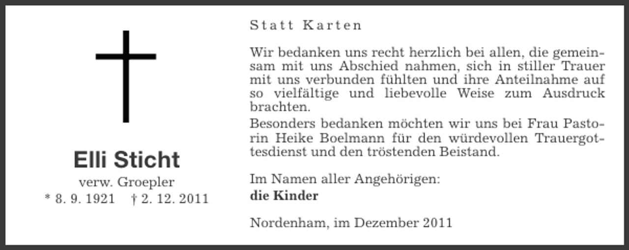 <p>Statt Karten</p><p>Elli Sticht<br />verw. Groepler<br />* 8. 9. 1921 † 2. 12. 2011</p><p>Wir bedanken uns recht herzlich bei allen, die gemeinsam mit uns Abschied nahmen, sich in stiller Trauer<br />mit uns verbunden fühlten und ihre Anteilnahme auf<br />so vielfältige und liebevolle Weise zum Ausdruck<br />brachten.<br />Besonders bedanken möchten wir uns bei Frau Pastorin Heike Boelmann für den würdevollen Trauergottesdienst und den tröstenden Beistand.<br />Im Namen aller Angehörigen:<br />die Kinder<br />Nordenham, im Dezember 2011</p>