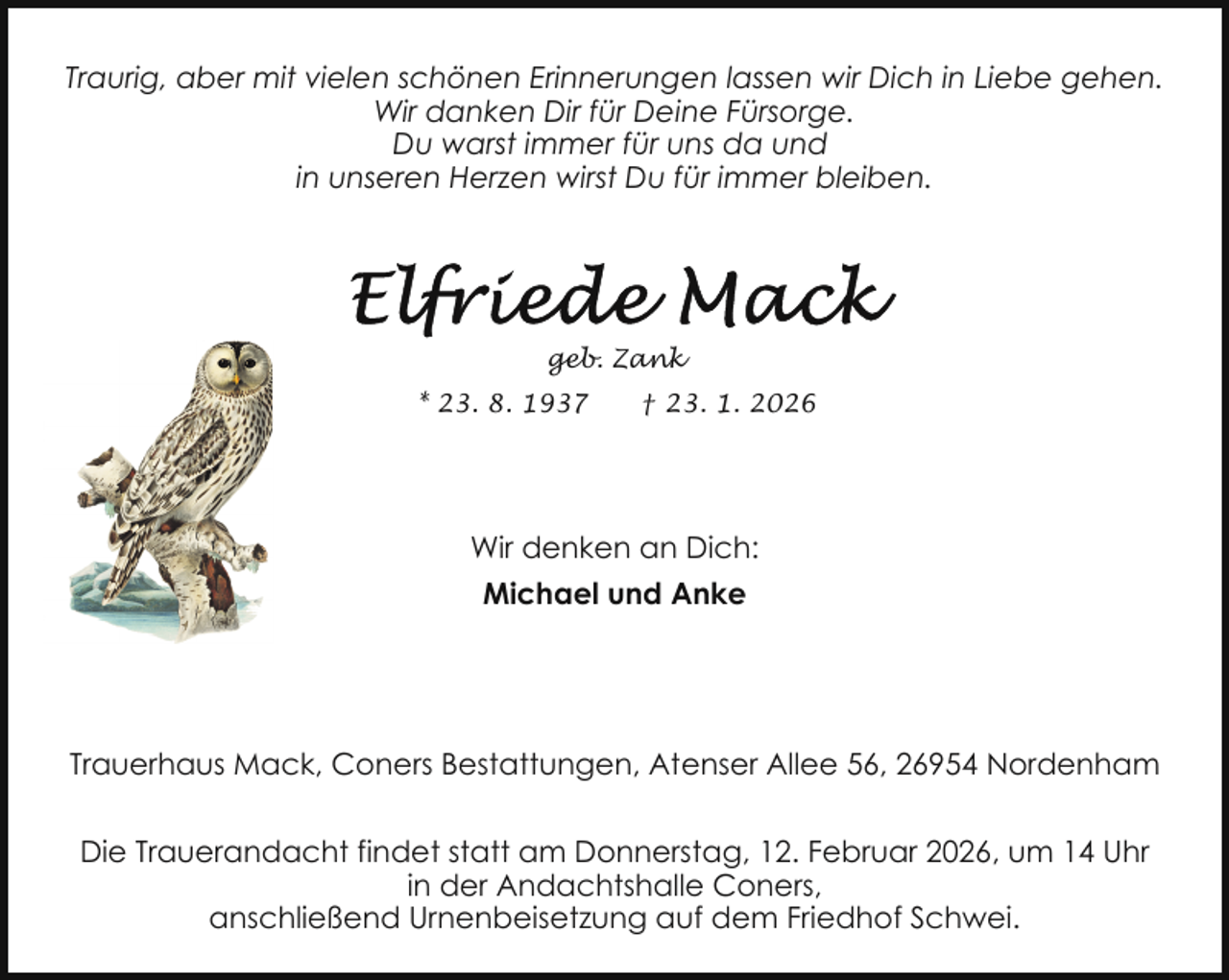 <p>Traurig, aber mit vielen schönen Erinnerungen lassen wir Dich in Liebe gehen.<br />Wir danken Dir für Deine Fürsorge.<br />Du warst immer für uns da und<br />in unseren Herzen wirst Du für immer bleiben.</p>
<p>geb. Zank<br />* 23. 8. 1937</p>
<p>† 23. 1. 2026</p>
<p>Wir denken an Dich:<br />Michael und Anke</p>
<p>Trauerhaus Mack, Coners Bestattungen, Atenser Allee 56, 26954 Nordenham<br />Die Trauerandacht findet statt am Donnerstag, 12. Februar 2026, um 14 Uhr<br />in der Andachtshalle Coners,<br />anschließend Urnenbeisetzung auf dem Friedhof Schwei.</p>