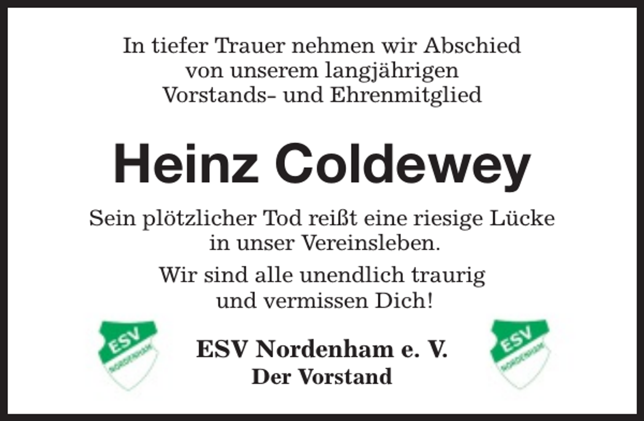 <p>In tiefer Trauer nehmen wir Abschied<br />von unserem langjährigen<br />Vorstands- und Ehrenmitglied</p><p>Heinz Coldewey<br />Sein plötzlicher Tod reißt eine riesige Lücke<br />in unser Vereinsleben.<br />Wir sind alle unendlich traurig<br />und vermissen Dich!</p><p>ESV Nordenham e. V.<br />Der Vorstand</p>