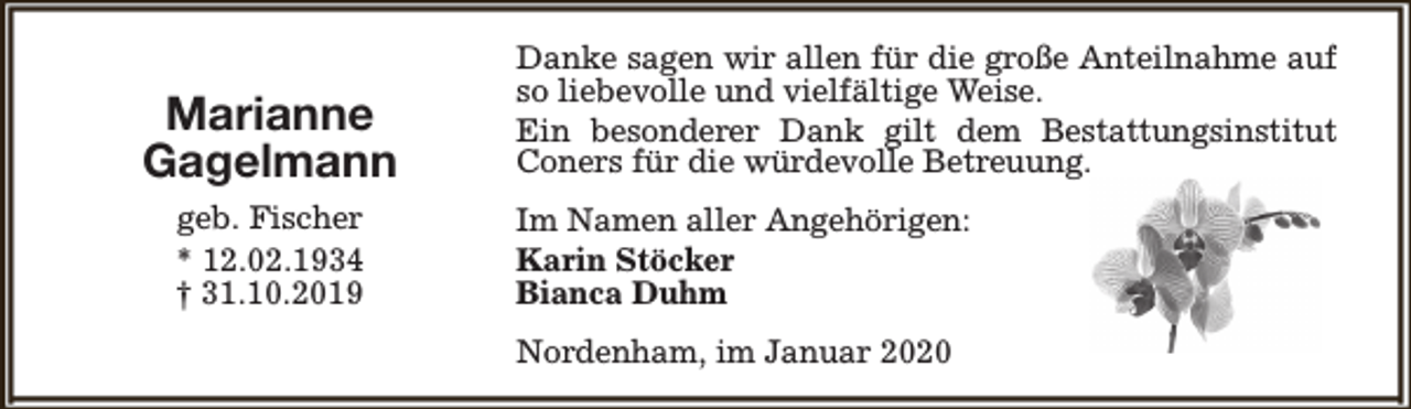 <p>Marianne<br />Gagelmann<br />geb. Fischer<br />* 12.02.1934<br />† 31.10.2019</p><p>Danke sagen wir allen für die große Anteilnahme auf<br />so liebevolle und vielfältige Weise.<br />Ein besonderer Dank gilt dem Bestattungsinstitut<br />Coners für die würdevolle Betreuung.<br />Im Namen aller Angehörigen:<br />Karin Stöcker<br />Bianca Duhm<br />Nordenham, im Januar 2020</p>