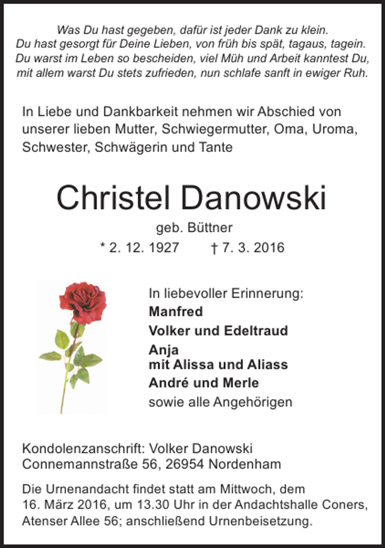<p>Was Du hast gegeben, dafür ist jeder Dank zu klein.<br />Du hast gesorgt für Deine Lieben, von früh bis spät, tagaus, tagein.<br />Du warst im Leben so bescheiden, viel Müh und Arbeit kanntest Du,<br />mit allem warst Du stets zufrieden, nun schlafe sanft in ewiger Ruh.</p><p>In Liebe und Dankbarkeit nehmen wir Abschied von<br />unserer lieben Mutter, Schwiegermutter, Oma, Uroma,<br />Schwester, Schwägerin und Tante</p><p>Christel Danowski<br />geb. Büttner<br />* 2. 12. 1927<br />† 7. 3. 2016</p><p>In liebevoller Erinnerung:<br />Manfred<br />Volker und Edeltraud<br />Anja<br />mit Alissa und Aliass<br />André und Merle<br />sowie alle Angehörigen<br />Kondolenzanschrift: Volker Danowski<br />Connemannstraße 56, 26954 Nordenham<br />Die Urnenandacht findet statt am Mittwoch, dem<br />16. März 2016, um 13.30 Uhr in der Andachtshalle Coners,<br />Atenser Allee 56; anschließend Urnenbeisetzung.</p>