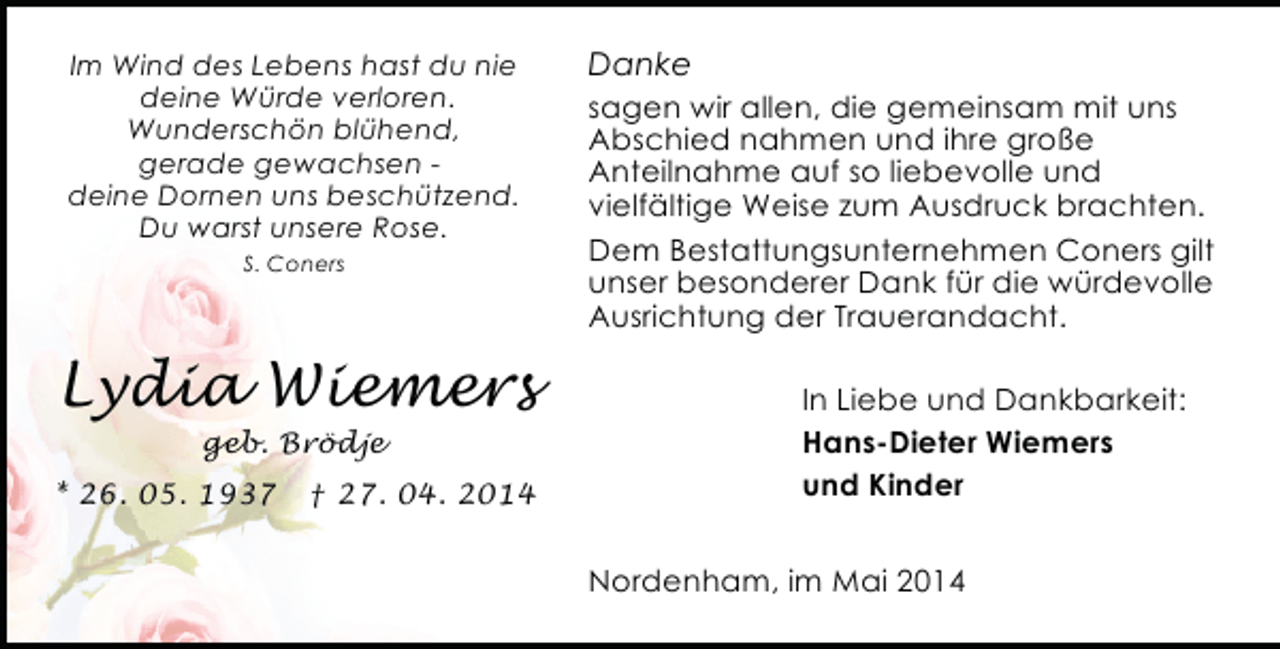 <p>Im Wind des Lebens hast du nie<br />deine Würde verloren.<br />Wunderschön blühend,<br />gerade gewachsen deine Dornen uns beschützend.<br />Du warst unsere Rose.<br />S. Coners</p><p>Lydia Wiemers<br />geb. Brödje</p><p>* 26. 05. 1937</p><p>† 27. 04. 2014</p><p>Danke<br />sagen wir allen, die gemeinsam mit uns<br />Abschied nahmen und ihre große<br />Anteilnahme auf so liebevolle und<br />vielfältige Weise zum Ausdruck brachten.<br />Dem Bestattungsunternehmen Coners gilt<br />unser besonderer Dank für die würdevolle<br />Ausrichtung der Trauerandacht.<br />In Liebe und Dankbarkeit:<br />Hans-Dieter Wiemers<br />und Kinder<br />Nordenham, im Mai 2014</p>