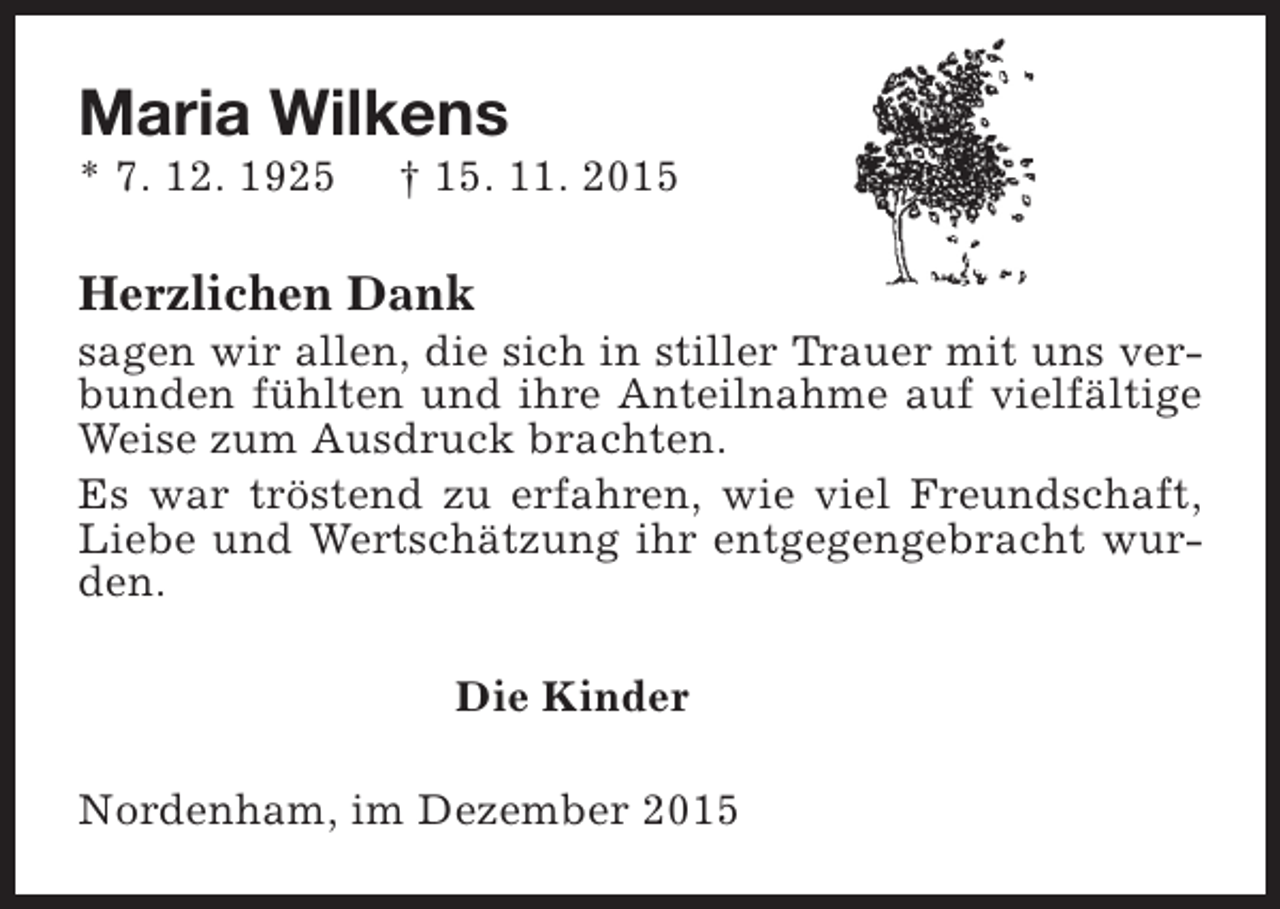 <p>Maria Wilkens</p><p>* 7. 12. 1925</p><p>† 15. 11. 2015</p><p>Herzlichen Dank</p><p>sagen wir allen, die sich in stiller Trauer mit uns verbunden fühlten und ihre Anteilnahme auf vielfältige<br />Weise zum Ausdruck brachten.<br />Es war tröstend zu erfahren, wie viel Freundschaft,<br />Liebe und Wertschätzung ihr entgegengebracht wurden.<br />Die Kinder<br />Nordenham, im Dezember 2015</p>