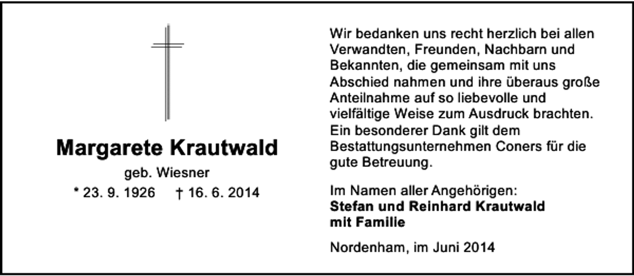 <p>Margarete Krautwald<br />geb. Wiesner<br />* 23. 9. 1926 † 16. 6. 2014</p><p>Wir bedanken uns recht herzlich bei allen<br />Verwandten, Freunden, Nachbarn und<br />Bekannten, die gemeinsam mit uns<br />Abschied nahmen und ihre überaus große<br />Anteilnahme auf so liebevolle und<br />vielfältige Weise zum Ausdruck brachten.<br />Ein besonderer Dank gilt dem<br />Bestattungsunternehmen Coners für die<br />gute Betreuung.<br />Im Namen aller Angehörigen:<br />Stefan und Reinhard Krautwald<br />mit Familie<br />Nordenham, im Juni 2014</p>