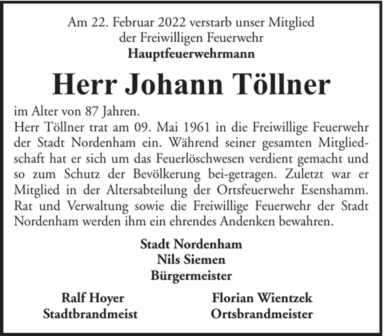 <p>Am 22. Februar 2022 verstarb unser Mitglied<br />der Freiwilligen Feuerwehr<br />Hauptfeuerwehrmann</p><p>Herr Johann Töllner</p><p>im Alter von 87 Jahren.<br />Herr Töllner trat am 09. Mai 1961 in die Freiwillige Feuerwehr<br />der Stadt Nordenham ein. Während seiner gesamten Mitgliedschaft hat er sich um das Feuerlöschwesen verdient gemacht und<br />so zum Schutz der Bevölkerung bei-getragen. Zuletzt war er<br />Mitglied in der Altersabteilung der Ortsfeuerwehr Esenshamm.<br />Rat und Verwaltung sowie die Freiwillige Feuerwehr der Stadt<br />Nordenham werden ihm ein ehrendes Andenken bewahren.<br />Stadt Nordenham<br />Nils Siemen<br />Bürgermeister<br />Ralf Hoyer<br />Stadtbrandmeist</p><p>Florian Wientzek<br />Ortsbrandmeister</p>