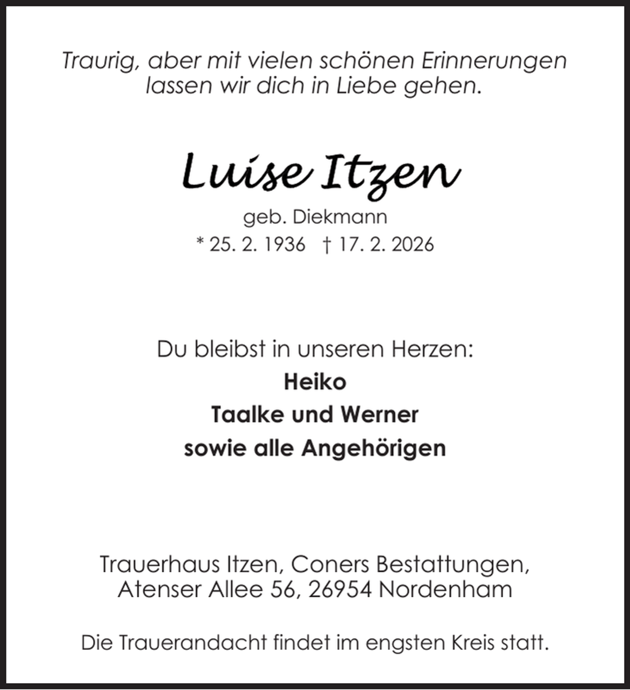 <p>Traurig, aber mit vielen schönen Erinnerungen<br />lassen wir dich in Liebe gehen.</p>
<p>geb. Diekmann<br />* 25. 2. 1936 † 17. 2. 2026</p>
<p>Du bleibst in unseren Herzen:<br />Heiko<br />Taalke und Werner<br />sowie alle Angehörigen</p>
<p>Trauerhaus Itzen, Coners Bestattungen,<br />Atenser Allee 56, 26954 Nordenham<br />Die Trauerandacht findet im engsten Kreis statt.</p>