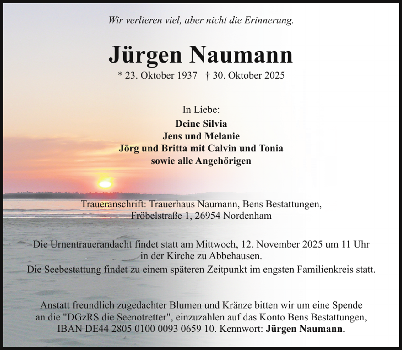 <p>Wir verlieren viel, aber nicht die Erinnerung.</p><p>Jürgen Naumann<br />* 23. Oktober 1937 † 30. Oktober 2025<br />In Liebe:<br />Deine Silvia<br />Jens und Melanie<br />Jörg und Britta mit Calvin und Tonia<br />sowie alle Angehörigen</p><p>Traueranschrift: Trauerhaus Naumann, Bens Bestattungen,<br />Fröbelstraße 1, 26954 Nordenham<br />Die Urnentrauerandacht findet statt am Mittwoch, 12. November 2025 um 11 Uhr<br />in der Kirche zu Abbehausen.<br />Die Seebestattung findet zu einem späteren Zeitpunkt im engsten Familienkreis statt.<br />Anstatt freundlich zugedachter Blumen und Kränze bitten wir um eine Spende<br />an die "DGzRS die Seenotretter", einzuzahlen auf das Konto Bens Bestattungen,<br />IBAN DE44 2805 0193 0659 10. Kennwort: Jürgen Naumann.</p>