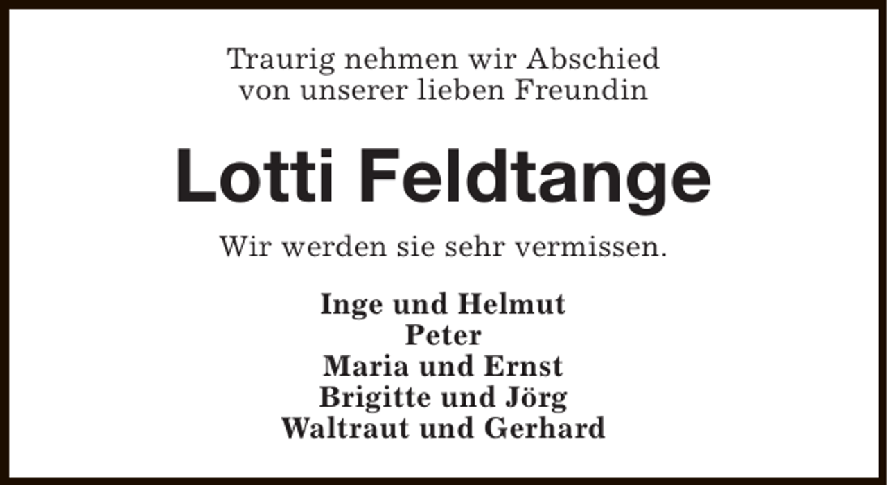 <p>Traurig nehmen wir Abschied<br />von unserer lieben Freundin</p><p>Lotti Feldtange<br />Wir werden sie sehr vermissen.<br />Inge und Helmut<br />Peter<br />Maria und Ernst<br />Brigitte und Jörg<br />Waltraut und Gerhard</p>
