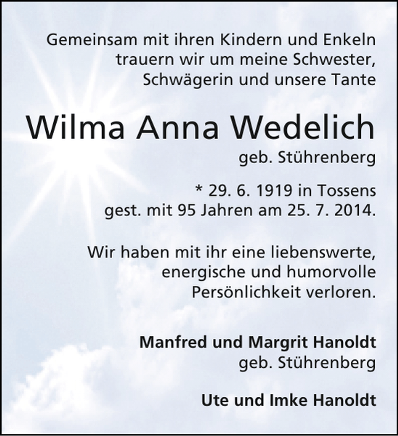 <p>Gemeinsam mit ihren Kindern und Enkeln<br />trauern wir um meine Schwester,<br />Schwägerin und unsere Tante</p><p>Wilma Anna Wedelich<br />geb. Stührenberg</p><p>* 29. 6. 1919 in Tossens<br />gest. mit 95 Jahren am 25. 7. 2014.<br />Wir haben mit ihr eine liebenswerte,<br />energische und humorvolle<br />Persönlichkeit verloren.<br />Manfred und Margrit Hanoldt<br />geb. Stührenberg<br />Ute und Imke Hanoldt</p>