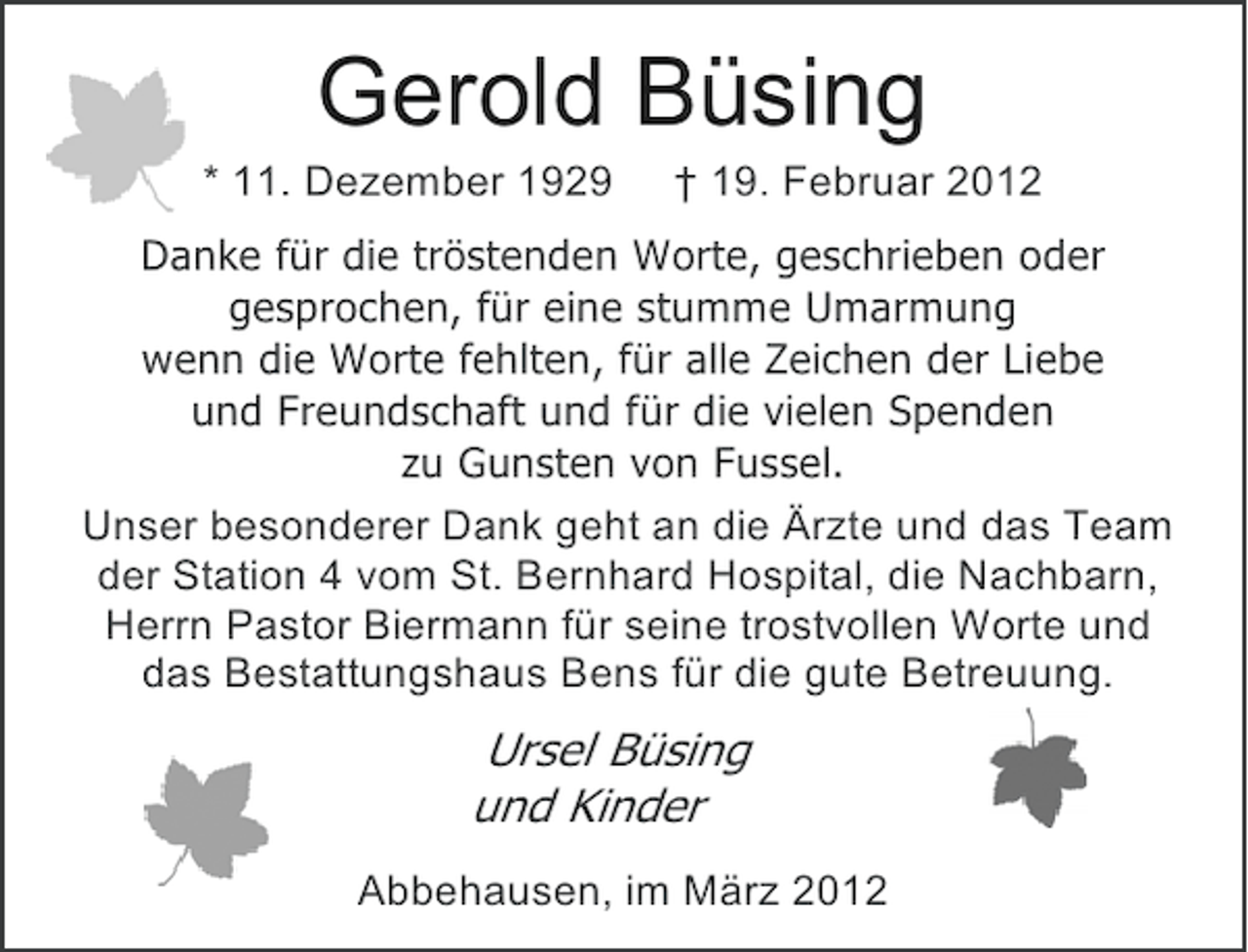 <p>Gerold Büsing<br />* 11. Dezember 1929</p><p>† 19. Februar 2012</p><p>Danke für die tröstenden Worte, geschrieben oder<br />gesprochen, für eine stumme Umarmung<br />wenn die Worte fehlten, für alle Zeichen der Liebe<br />und Freundschaft und für die vielen Spenden<br />zu Gunsten von Fussel.<br />Unser besonderer Dank geht an die Ärzte und das Team<br />der Station 4 vom St. Bernhard Hospital, die Nachbarn,<br />Herrn Pastor Biermann für seine trostvollen Worte und<br />das Bestattungshaus Bens für die gute Betreuung.</p><p>Ursel Büsing<br />und Kinder<br />Abbehausen, im März 2012</p>