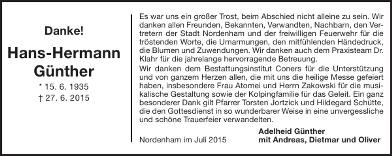 <p>Danke!</p><p>Hans-Hermann<br />Günther<br />* 15. 6. 1935<br />† 27. 6. 2015</p><p>Es war uns ein großer Trost, beim Abschied nicht alleine zu sein. Wir<br />danken allen Freunden, Bekannten, Verwandten, Nachbarn, den Vertretern der Stadt Nordenham und der freiwilligen Feuerwehr für die<br />tröstenden Worte, die Umarmungen, den mitfühlenden Händedruck,<br />die Blumen und Zuwendungen. Wir danken auch dem Praxisteam Dr.<br />Klahr für die jahrelange hervorragende Betreuung.<br />Wir danken dem Bestattungsinstitut Coners für die Unterstützung<br />und von ganzem Herzen allen, die mit uns die heilige Messe gefeiert<br />haben, insbesondere Frau Atomei und Herrn Zakowski für die musikalische Gestaltung sowie der Kolpingfamilie für das Geleit. Ein ganz<br />besonderer Dank gilt Pfarrer Torsten Jortzick und Hildegard Schütte,<br />die den Gottesdienst in so wunderbarer Weise in eine unvergessliche<br />und schöne Trauerfeier verwandelten.<br />Adelheid Günther<br />Nordenham im Juli 2015<br />mit Andreas, Dietmar und Oliver</p>