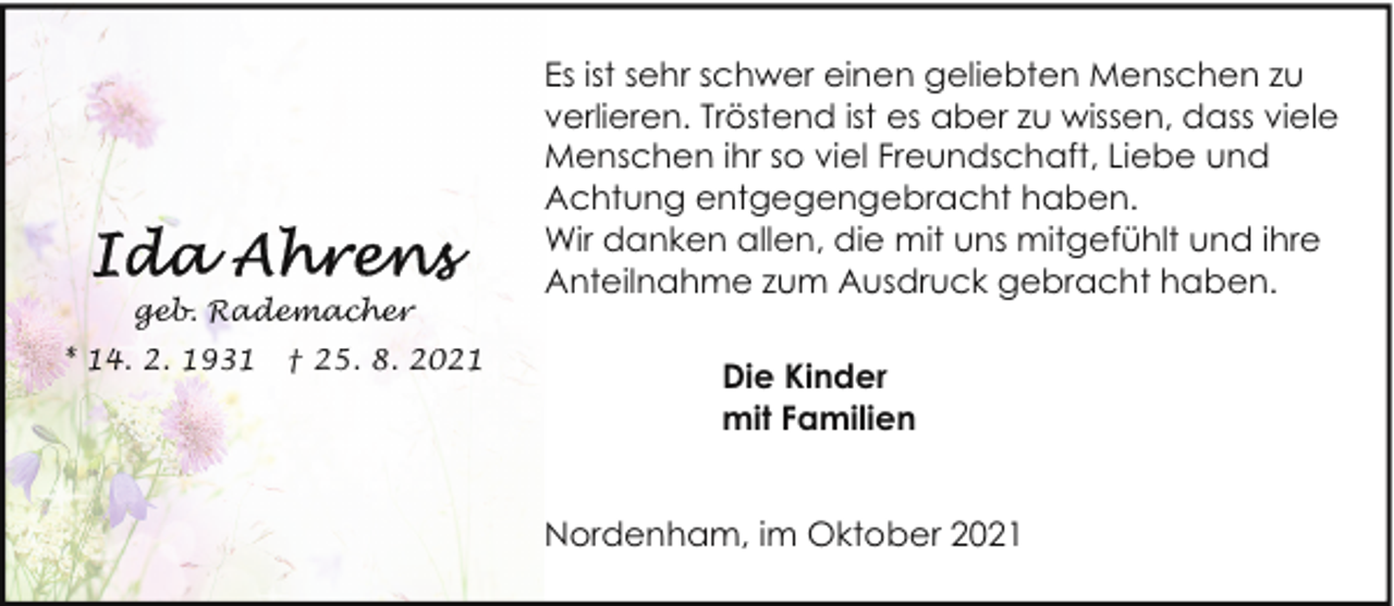 <p>geb. Rademacher<br />* 14. 2. 1931</p><p>† 25. 8. 2021</p><p>Es ist sehr schwer einen geliebten Menschen zu<br />verlieren. Tröstend ist es aber zu wissen, dass viele<br />Menschen ihr so viel Freundschaft, Liebe und<br />Achtung entgegengebracht haben.<br />Wir danken allen, die mit uns mitgefühlt und ihre<br />Anteilnahme zum Ausdruck gebracht haben.<br />Die Kinder<br />mit Familien<br />Nordenham, im Oktober 2021</p>