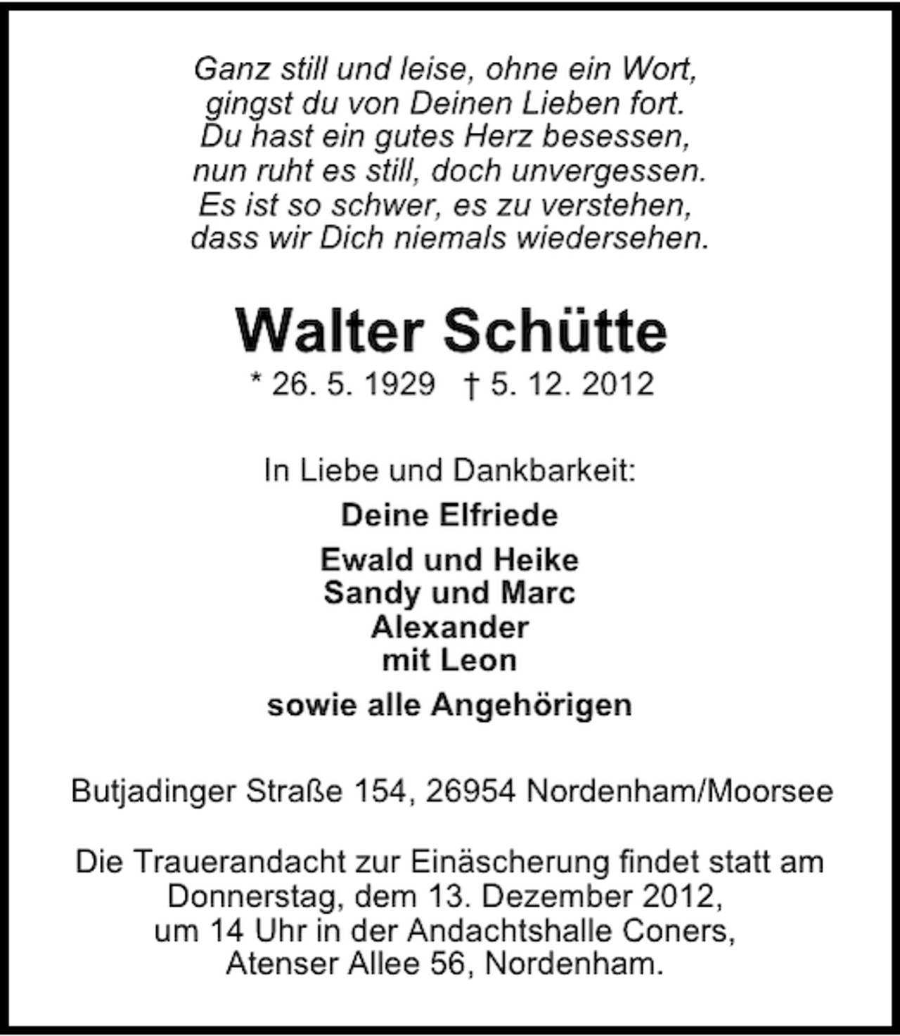 <p>Ganz still und leise, ohne ein Wort,<br />gingst du von Deinen Lieben fort.<br />Du hast ein gutes Herz besessen,<br />nun ruht es still, doch unvergessen.<br />Es ist so schwer, es zu verstehen,<br />dass wir Dich niemals wiedersehen.</p><p>Walter Schütte<br />* 26. 5. 1929 † 5. 12. 2012<br />In Liebe und Dankbarkeit:<br />Deine Elfriede<br />Ewald und Heike<br />Sandy und Marc<br />Alexander<br />mit Leon<br />sowie alle Angehörigen<br />Butjadinger Straße 154, 26954 Nordenham/Moorsee<br />Die Trauerandacht zur Einäscherung findet statt am<br />Donnerstag, dem 13. Dezember 2012,<br />um 14 Uhr in der Andachtshalle Coners,<br />Atenser Allee 56, Nordenham.</p>