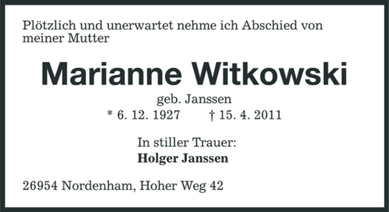 <p>Plötzlich und unerwartet nehme ich Abschied von meiner Mutter</p>
<p>Marianne Witkowski<br />geb. Janssen * 6. 12. 1927 † 15. 4. 2011 In stiller Trauer: Holger Janssen 26954 Nordenham, Hoher Weg 42</p>