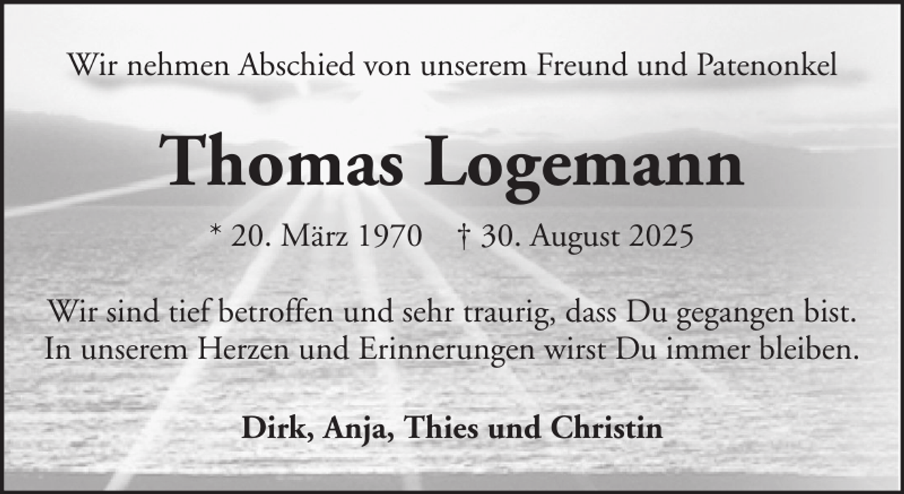 <p>Wir nehmen Abschied von unserem Freund und Patenonkel</p><p>Thomas Logemann<br />* 20. März 1970 † 30. August 2025<br />Wir sind tief betroffen und sehr traurig, dass Du gegangen bist.<br />In unserem Herzen und Erinnerungen wirst Du immer bleiben.<br />Dirk, Anja, Thies und Christin</p>