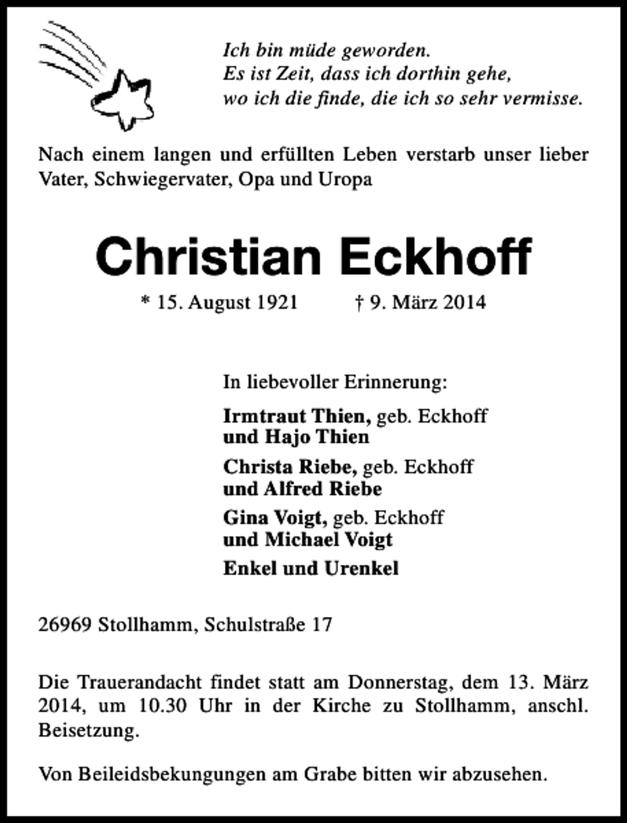 <p>Ich bin müde geworden.<br />Es ist Zeit, dass ich dorthin gehe,<br />wo ich die finde, die ich so sehr vermisse.<br />Nach einem langen und erfüllten Leben verstarb unser lieber<br />Vater, Schwiegervater, Opa und Uropa</p><p>Christian Eckhoff<br />* 15. August 1921</p><p>† 9. März 2014</p><p>In liebevoller Erinnerung:<br />Irmtraut Thien, geb. Eckhoff<br />und Hajo Thien<br />Christa Riebe, geb. Eckhoff<br />und Alfred Riebe<br />Gina Voigt, geb. Eckhoff<br />und Michael Voigt<br />Enkel und Urenkel<br />26969 Stollhamm, Schulstraße 17<br />Die Trauerandacht findet statt am Donnerstag, dem 13. März<br />2014, um 10.30 Uhr in der Kirche zu Stollhamm, anschl.<br />Beisetzung.<br />Von Beileidsbekungungen am Grabe bitten wir abzusehen.</p>