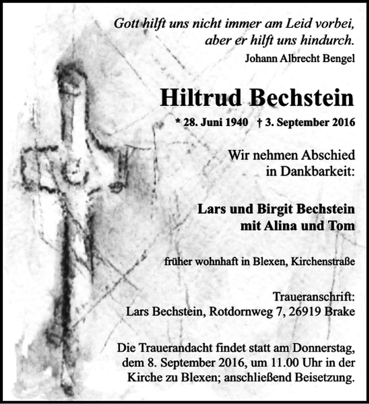 <p>Gott hilft uns nicht immer am Leid vorbei,<br />aber er hilft uns hindurch.<br />Johann Albrecht Bengel</p><p>Hiltrud Bechstein<br />* 28. Juni 1940 † 3. September 2016</p><p>Wir nehmen Abschied<br />in Dankbarkeit:<br />Lars und Birgit Bechstein<br />mit Alina und Tom<br />früher wohnhaft in Blexen, Kirchenstraße</p><p>Traueranschrift:<br />Lars Bechstein, Rotdornweg 7, 26919 Brake<br />Die Trauerandacht findet statt am Donnerstag,<br />dem 8. September 2016, um 11.00 Uhr in der<br />Kirche zu Blexen; anschließend Beisetzung.</p>
