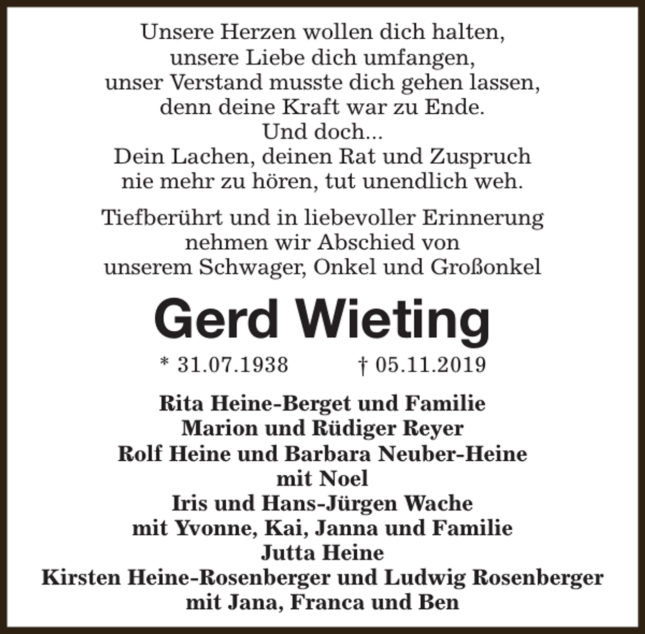<p>Unsere Herzen wollen dich halten,<br />unsere Liebe dich umfangen,<br />unser Verstand musste dich gehen lassen,<br />denn deine Kraft war zu Ende.<br />Und doch...<br />Dein Lachen, deinen Rat und Zuspruch<br />nie mehr zu hören, tut unendlich weh.<br />Tiefberührt und in liebevoller Erinnerung<br />nehmen wir Abschied von<br />unserem Schwager, Onkel und Großonkel</p>
<p>Gerd Wieting<br />* 31.07.1938</p>
<p>† 05.11.2019</p>
<p>Rita Heine-Berget und Familie<br />Marion und Rüdiger Reyer<br />Rolf Heine und Barbara Neuber-Heine<br />mit Noel<br />Iris und Hans-Jürgen Wache<br />mit Yvonne, Kai, Janna und Familie<br />Jutta Heine<br />Kirsten Heine-Rosenberger und Ludwig Rosenberger<br />mit Jana, Franca und Ben</p>