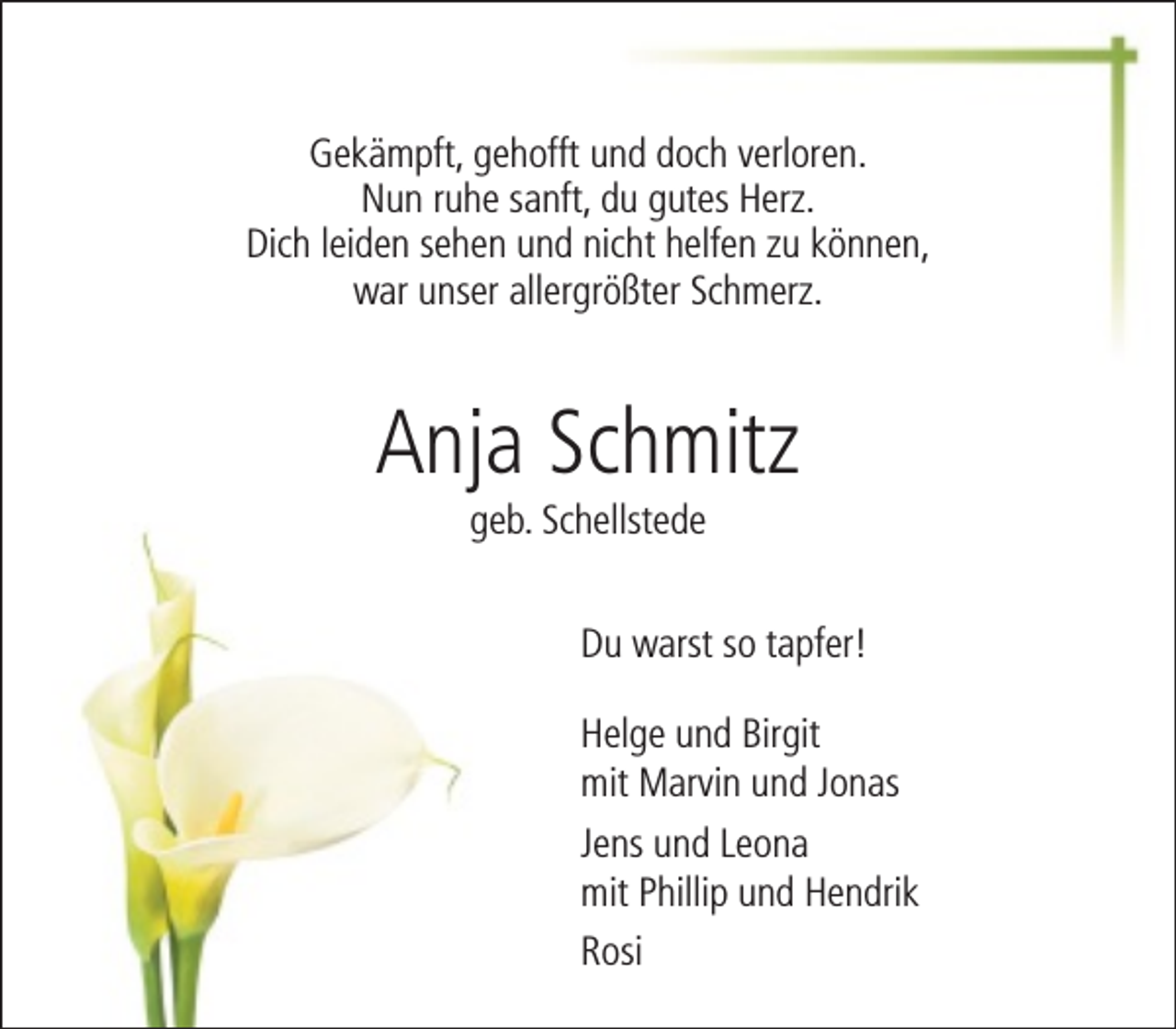 <p>Gekämpft, gehofft und doch verloren.<br />Nun ruhe sanft, du gutes Herz.<br />Dich leiden sehen und nicht helfen zu können,<br />war unser allergrößter Schmerz.</p><p>Anja Schmitz<br />geb. Schellstede</p><p>Du warst so tapfer!<br />Helge und Birgit<br />mit Marvin und Jonas<br />Jens und Leona<br />mit Phillip und Hendrik<br />Rosi</p>