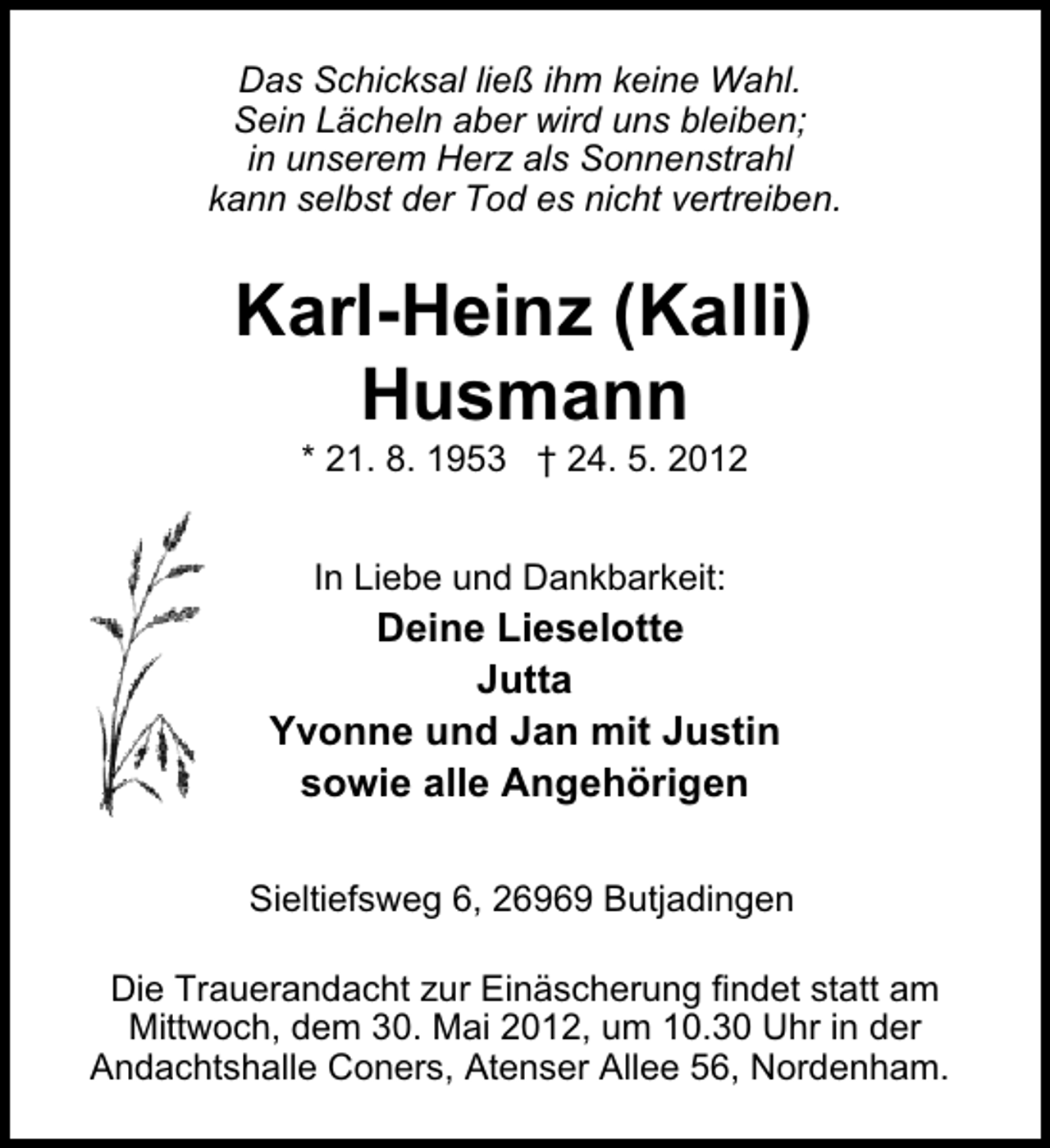<p>Das Schicksal ließ ihm keine Wahl.<br />Sein Lächeln aber wird uns bleiben;<br />in unserem Herz als Sonnenstrahl<br />kann selbst der Tod es nicht vertreiben.</p><p>Karl-Heinz (Kalli)<br />Husmann<br />* 21. 8. 1953 † 24. 5. 2012<br />In Liebe und Dankbarkeit:</p><p>Deine Lieselotte<br />Jutta<br />Yvonne und Jan mit Justin<br />sowie alle Angehörigen<br />Sieltiefsweg 6, 26969 Butjadingen<br />Die Trauerandacht zur Einäscherung findet statt am<br />Mittwoch, dem 30. Mai 2012, um 10.30 Uhr in der<br />Andachtshalle Coners, Atenser Allee 56, Nordenham.</p>