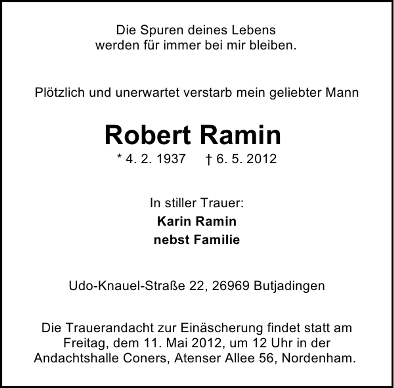 <p>Die Spuren deines Lebens<br />werden für immer bei mir bleiben.<br />Plötzlich und unerwartet verstarb mein geliebter Mann</p><p>Robert Ramin<br />* 4. 2. 1937</p><p>† 6. 5. 2012</p><p>In stiller Trauer:<br />Karin Ramin<br />nebst Familie<br />Udo-Knauel-Straße 22, 26969 Butjadingen<br />Die Trauerandacht zur Einäscherung findet statt am<br />Freitag, dem 11. Mai 2012, um 12 Uhr in der<br />Andachtshalle Coners, Atenser Allee 56, Nordenham.</p>