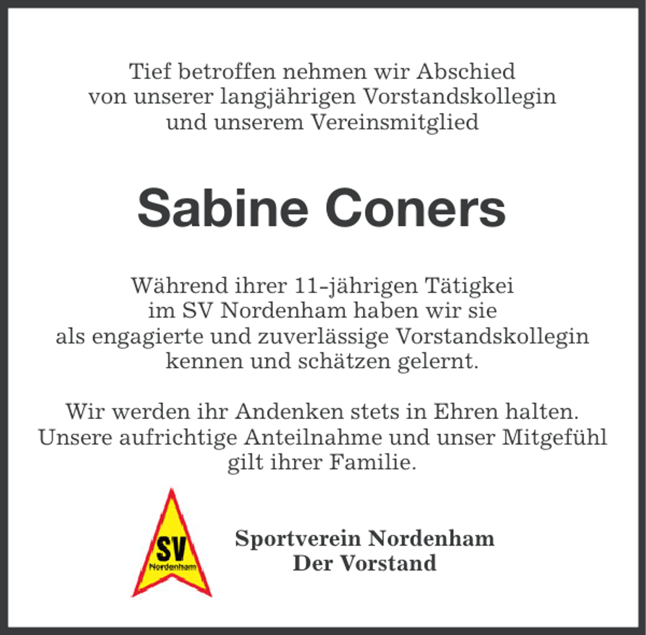 <p>Tief betroffen nehmen wir Abschied<br />von unserer langjährigen Vorstandskollegin<br />und unserem Vereinsmitglied</p><p>Sabine Coners<br />Während ihrer 11-jährigen Tätigkei<br />im SV Nordenham haben wir sie<br />als engagierte und zuverlässige Vorstandskollegin<br />kennen und schätzen gelernt.<br />Wir werden ihr Andenken stets in Ehren halten.<br />Unsere aufrichtige Anteilnahme und unser Mitgefühl<br />gilt ihrer Familie.<br />Sportverein Nordenham<br />Der Vorstand</p>