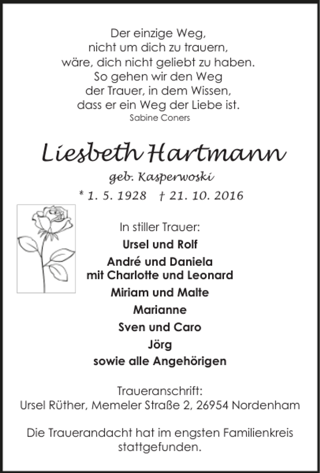 <p>Der einzige Weg,<br />nicht um dich zu trauern,<br />wäre, dich nicht geliebt zu haben.<br />So gehen wir den Weg<br />der Trauer, in dem Wissen,<br />dass er ein Weg der Liebe ist.<br />Sabine Coners</p><p>Liesbeth Hartmann<br />geb. Kasperwoski<br />* 1. 5. 1928</p><p>† 21. 10. 2016</p><p>In stiller Trauer:<br />Ursel und Rolf<br />André und Daniela<br />mit Charlotte und Leonard<br />Miriam und Malte<br />Marianne<br />Sven und Caro<br />Jörg<br />sowie alle Angehörigen<br />Traueranschrift:<br />Ursel Rüther, Memeler Straße 2, 26954 Nordenham</p><p>Die Trauerandacht hat im engsten Familienkreis<br />stattgefunden.</p>