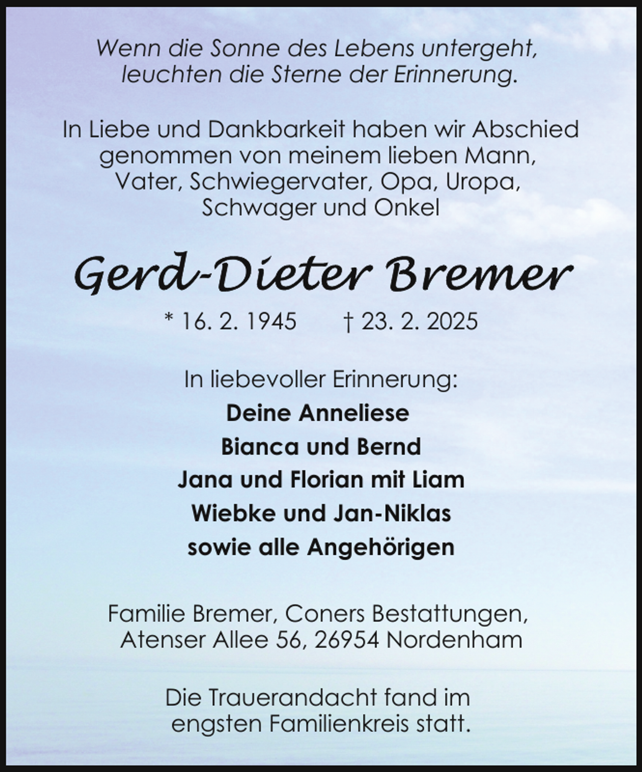 <p>Wenn die Sonne des Lebens untergeht,<br />leuchten die Sterne der Erinnerung.<br />In Liebe und Dankbarkeit haben wir Abschied<br />genommen von meinem lieben Mann,<br />Vater, Schwiegervater, Opa, Uropa,<br />Schwager und Onkel</p><p>* 16. 2. 1945</p><p>† 23. 2. 2025</p><p>In liebevoller Erinnerung:<br />Deine Anneliese<br />Bianca und Bernd<br />Jana und Florian mit Liam<br />Wiebke und Jan-Niklas<br />sowie alle Angehörigen<br />Familie Bremer, Coners Bestattungen,<br />Atenser Allee 56, 26954 Nordenham<br />Die Trauerandacht fand im<br />engsten Familienkreis statt.</p>