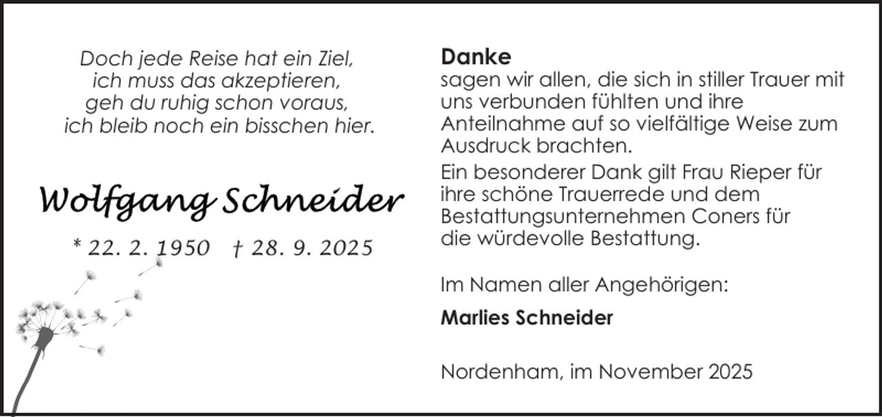<p>Doch jede Reise hat ein Ziel,<br />ich muss das akzeptieren,<br />geh du ruhig schon voraus,<br />ich bleib noch ein bisschen hier.</p><p>* 22. 2. 1950</p><p>† 28. 9. 2025</p><p>Danke</p><p>sagen wir allen, die sich in stiller Trauer mit<br />uns verbunden fühlten und ihre<br />Anteilnahme auf so vielfältige Weise zum<br />Ausdruck brachten.<br />Ein besonderer Dank gilt Frau Rieper für<br />ihre schöne Trauerrede und dem<br />Bestattungsunternehmen Coners für<br />die würdevolle Bestattung.<br />Im Namen aller Angehörigen:<br />Marlies Schneider<br />Nordenham, im November 2025</p>