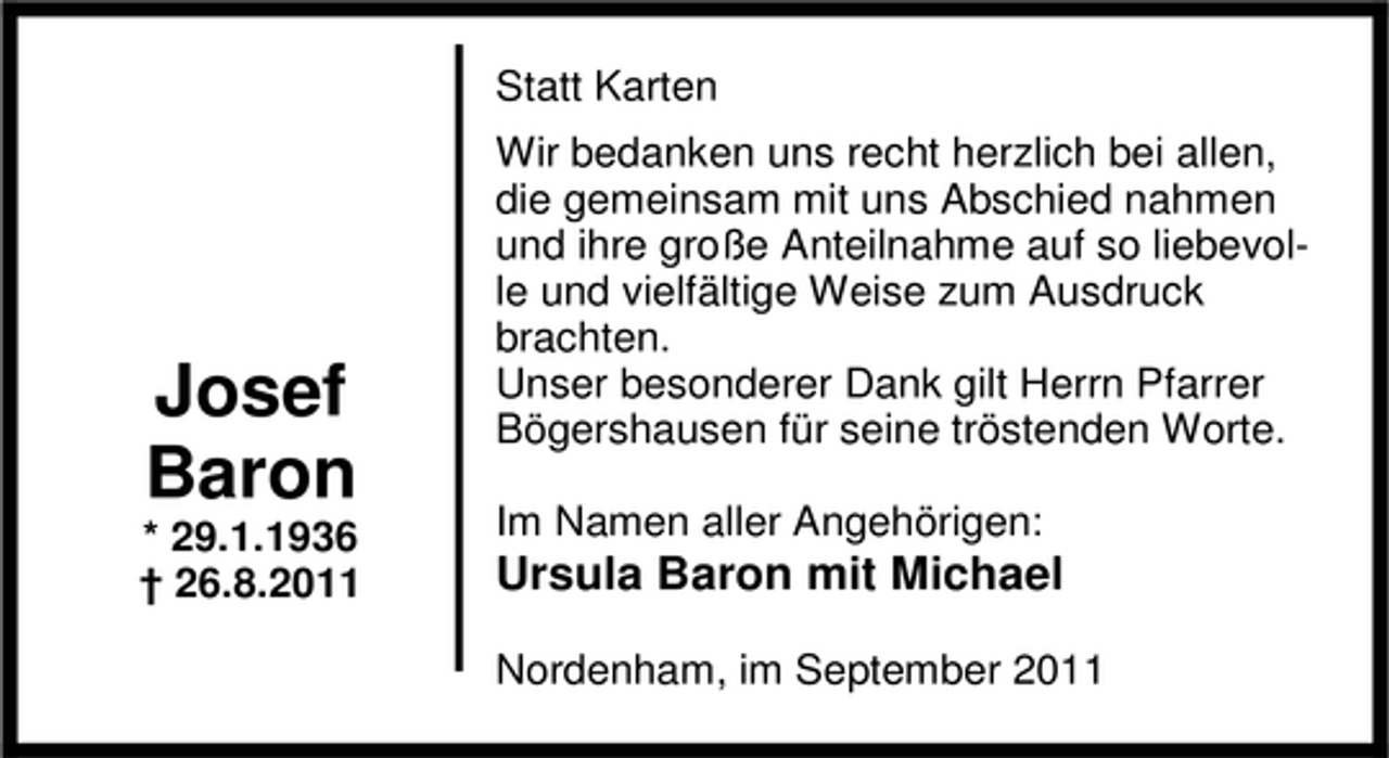 <p>Statt Karten</p><p>Josef<br />Baron</p><p>* 29.1.1936<br />† 26.8.2011</p><p>Wir bedanken uns recht herzlich bei allen,<br />die gemeinsam mit uns Abschied nahmen<br />und ihre große Anteilnahme auf so liebevolle und vielfältige Weise zum Ausdruck<br />brachten.<br />Unser besonderer Dank gilt Herrn Pfarrer<br />Bögershausen für seine tröstenden Worte.<br />Im Namen aller Angehörigen:</p><p>Ursula Baron mit Michael<br />Nordenham, im September 2011</p>