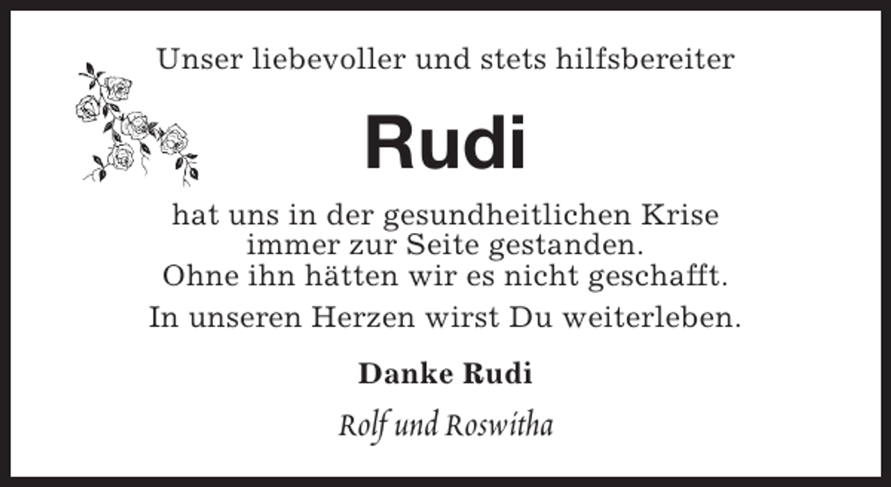 <p>Unser liebevoller und stets hilfsbereiter</p><p>Rudi</p><p>hat uns in der gesundheitlichen Krise<br />immer zur Seite gestanden.<br />Ohne ihn hätten wir es nicht geschafft.<br />In unseren Herzen wirst Du weiterleben.<br />Danke Rudi</p><p>Rolf und Roswitha</p>