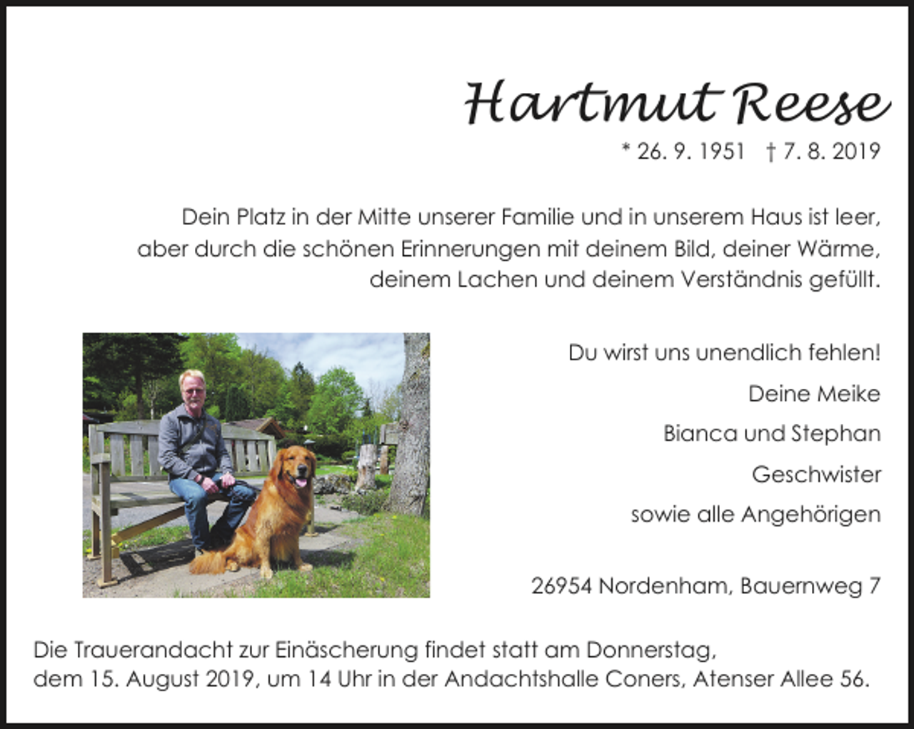 <p>Hartmut Reese</p>
<p>* 26. 9. 1951 † 7. 8. 2019</p>
<p>Dein Platz in der Mitte unserer Familie und in unserem Haus ist leer,<br />aber durch die schönen Erinnerungen mit deinem Bild, deiner Wärme,<br />deinem Lachen und deinem Verständnis gefüllt.<br />Du wirst uns unendlich fehlen!<br />Deine Meike<br />Bianca und Stephan<br />Geschwister<br />sowie alle Angehörigen<br />26954 Nordenham, Bauernweg 7<br />Die Trauerandacht zur Einäscherung findet statt am Donnerstag,<br />dem 15. August 2019, um 14 Uhr in der Andachtshalle Coners, Atenser Allee 56.</p>