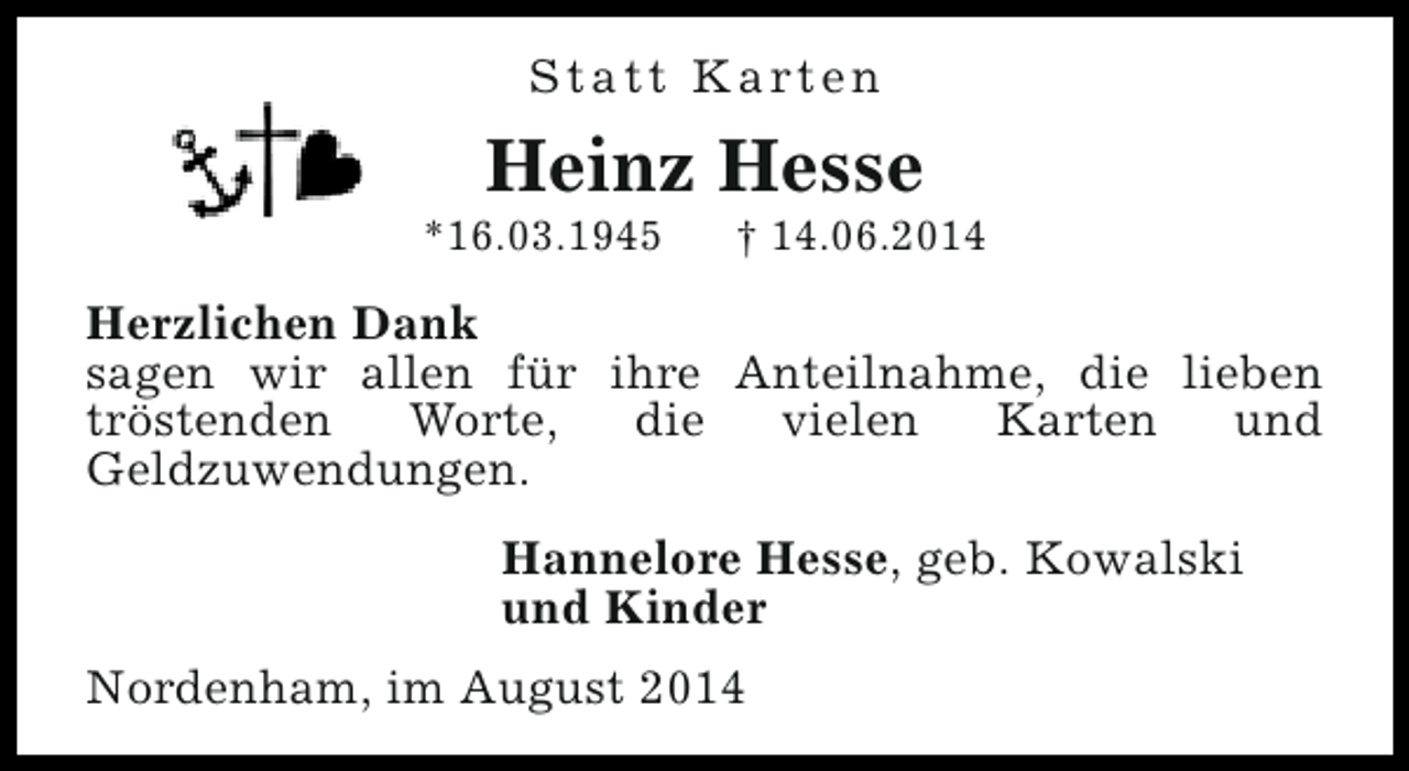 <p>S t a t t K a rt e n</p><p>Heinz Hesse</p><p>*16.03.1945</p><p>† 14.06.2014</p><p>Herzlichen Dank<br />sagen wir allen für ihre Anteilnahme, die lieben<br />tröstenden<br />Worte,<br />die<br />vielen<br />Karten<br />und<br />Geldzuwendungen.<br />Hannelore Hesse, geb. Kowalski<br />und Kinder<br />Nordenham, im August 2014</p>