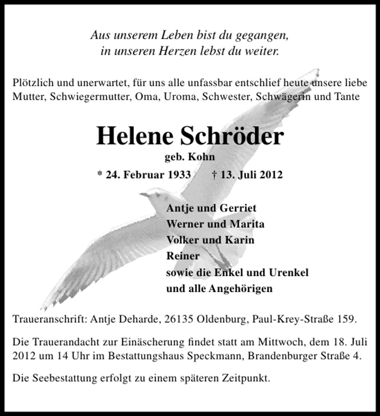 <p>Aus unserem Leben bist du gegangen,<br />in unseren Herzen lebst du weiter.<br />Plötzlich und unerwartet, für uns alle unfassbar entschlief heute unsere liebe<br />Mutter, Schwiegermutter, Oma, Uroma, Schwester, Schwägerin und Tante</p><p>Helene Schröder<br />geb. Kohn</p><p>* 24. Februar 1933</p><p>† 13. Juli 2012</p><p>Antje und Gerriet<br />Werner und Marita<br />Volker und Karin<br />Reiner<br />sowie die Enkel und Urenkel<br />und alle Angehörigen<br />Traueranschrift: Antje Deharde, 26135 Oldenburg, Paul-Krey-Straße 159.<br />Die Trauerandacht zur Einäscherung ﬁndet statt am Mittwoch, dem 18. Juli<br />2012 um 14 Uhr im Bestattungshaus Speckmann, Brandenburger Straße 4.<br />Die Seebestattung erfolgt zu einem späteren Zeitpunkt.</p>