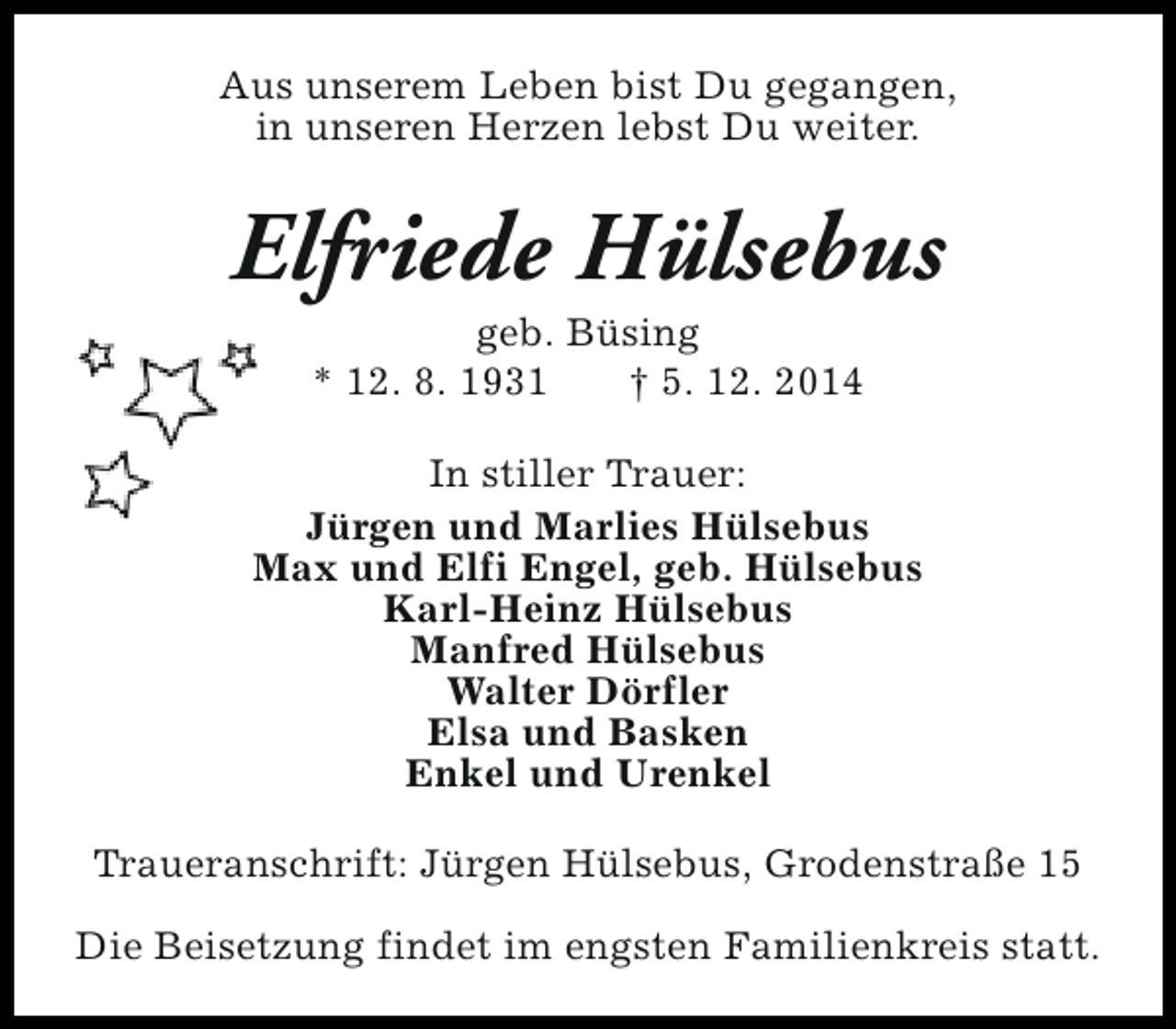 <p>Aus unserem Leben bist Du gegangen,<br />in unseren Herzen lebst Du weiter.</p><p>Elfriede Hülsebus<br />geb. Büsing<br />* 12. 8. 1931<br />† 5. 12. 2014</p><p>In stiller Trauer:<br />Jürgen und Marlies Hülsebus<br />Max und Elfi Engel, geb. Hülsebus<br />Karl-Heinz Hülsebus<br />Manfred Hülsebus<br />Walter Dörfler<br />Elsa und Basken<br />Enkel und Urenkel<br />Traueranschrift: Jürgen Hülsebus, Grodenstraße 15<br />Die Beisetzung findet im engsten Familienkreis statt.</p>