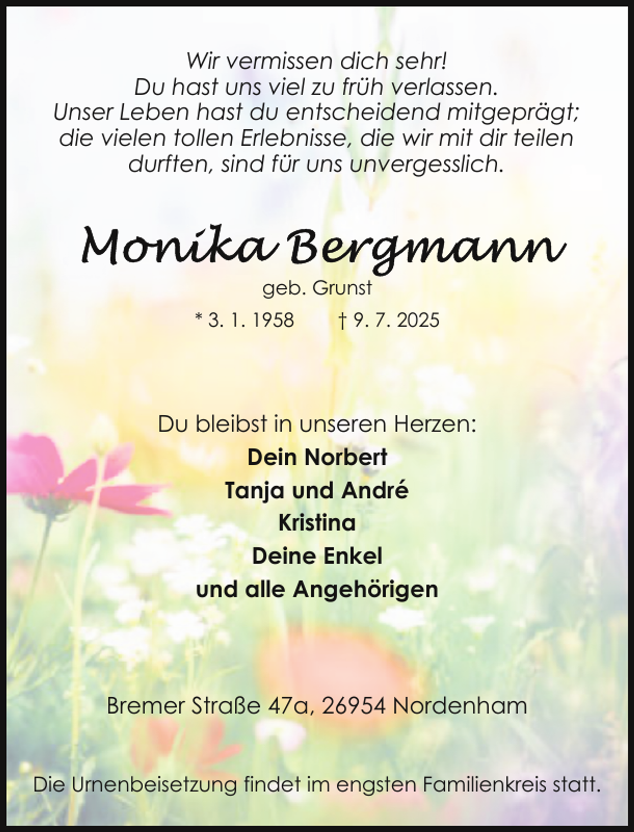 <p>Wir vermissen dich sehr!<br />Du hast uns viel zu früh verlassen.<br />Unser Leben hast du entscheidend mitgeprägt;<br />die vielen tollen Erlebnisse, die wir mit dir teilen<br />durften, sind für uns unvergesslich.</p>
<p>geb. Grunst<br />* 3. 1. 1958</p>
<p>† 9. 7. 2025</p>
<p>Du bleibst in unseren Herzen:<br />Dein Norbert<br />Tanja und André<br />Kristina<br />Deine Enkel<br />und alle Angehörigen</p>
<p>Bremer Straße 47a, 26954 Nordenham<br />Die Urnenbeisetzung findet im engsten Familienkreis statt.</p>