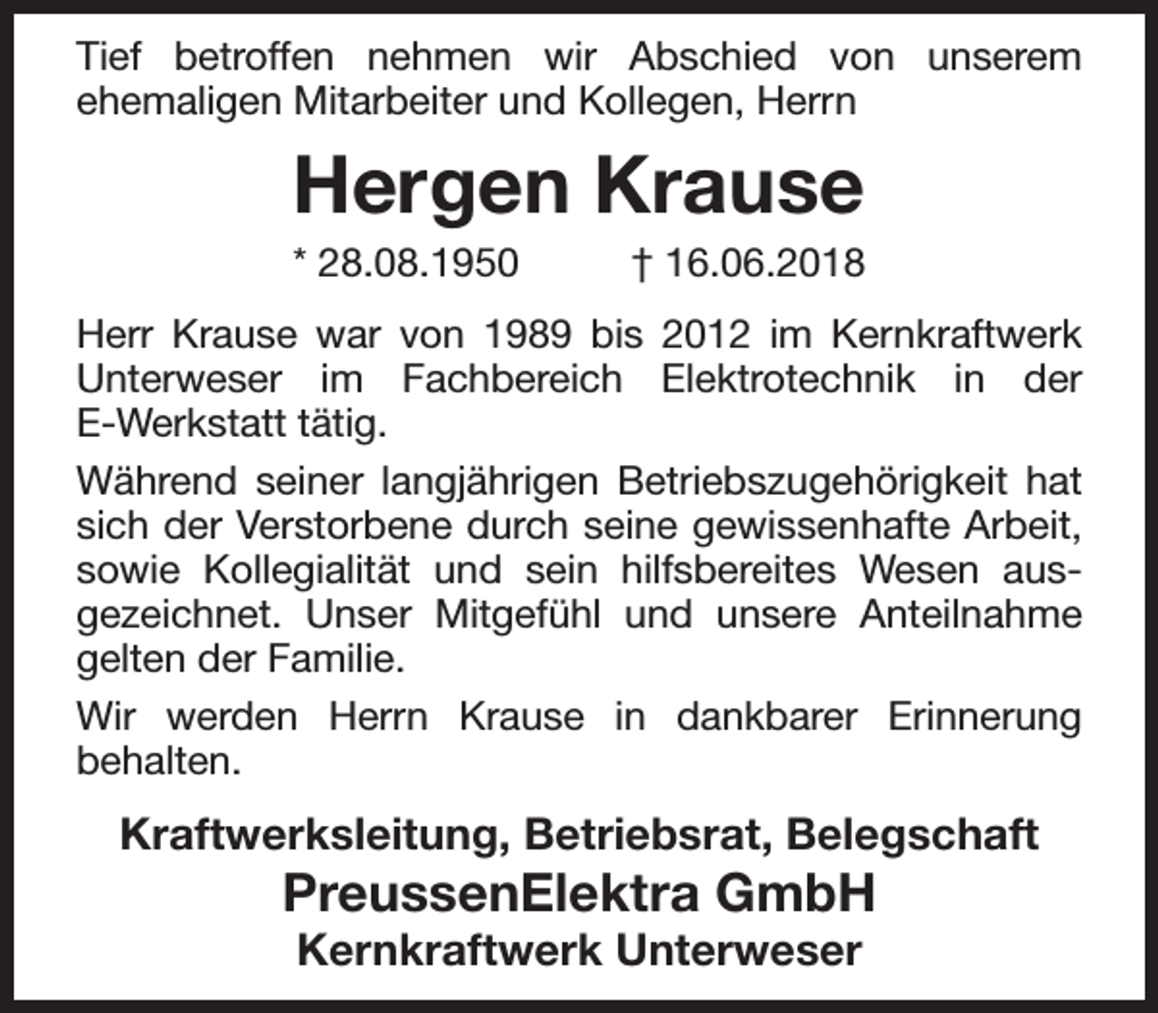 <p>Tief betroffen nehmen wir Abschied von unserem<br />ehemaligen Mitarbeiter und Kollegen, Herrn</p><p>Hergen Krause<br />* 28.08.1950</p><p>† 16.06.2018</p><p>Herr Krause war von 1989 bis 2012 im Kernkraftwerk<br />Unterweser im Fachbereich Elektrotechnik in der<br />E-Werkstatt tätig.<br />Während seiner langjährigen Betriebszugehörigkeit hat<br />sich der Verstorbene durch seine gewissenhafte Arbeit,<br />sowie Kollegialität und sein hilfsbereites Wesen ausgezeichnet. Unser Mitgefühl und unsere Anteilnahme<br />gelten der Familie.<br />Wir werden Herrn Krause in dankbarer Erinnerung<br />behalten.</p><p>Kraftwerksleitung, Betriebsrat, Belegschaft</p><p>PreussenElektra GmbH<br />Kernkraftwerk Unterweser</p>