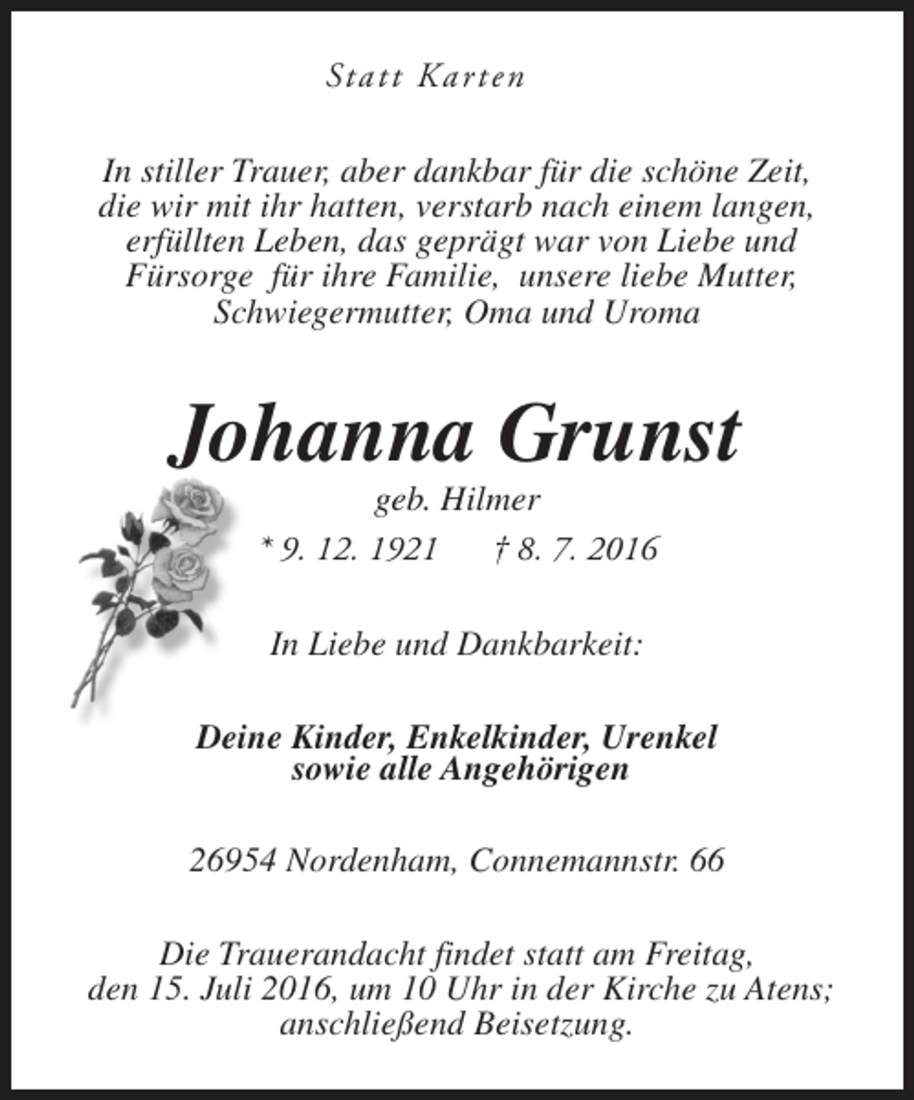 <p>Statt Kar ten<br />In stiller Trauer, aber dankbar für die schöne Zeit,<br />die wir mit ihr hatten, verstarb nach einem langen,<br />erfüllten Leben, das geprägt war von Liebe und<br />Fürsorge für ihre Familie, unsere liebe Mutter,<br />Schwiegermutter, Oma und Uroma</p><p>Johanna Grunst<br />geb. Hilmer<br />* 9. 12. 1921<br />† 8. 7. 2016<br />In Liebe und Dankbarkeit:<br />Deine Kinder, Enkelkinder, Urenkel<br />sowie alle Angehörigen<br />26954 Nordenham, Connemannstr. 66<br />Die Trauerandacht findet statt am Freitag,<br />den 15. Juli 2016, um 10 Uhr in der Kirche zu Atens;<br />anschließend Beisetzung.</p>