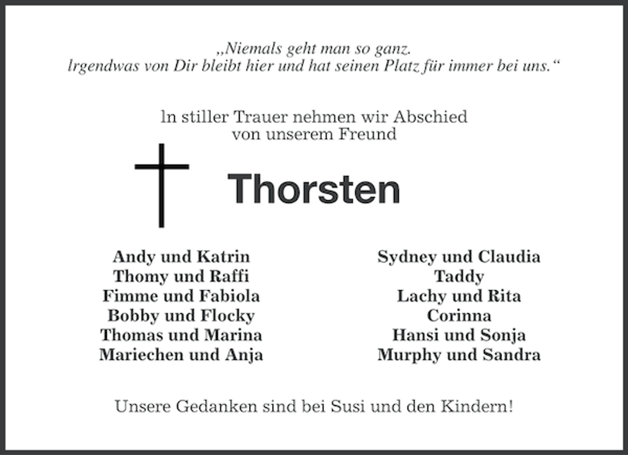 <p>,,Niemals geht man so ganz.<br />lrgendwas von Dir bleibt hier und hat seinen Platz für immer bei uns.“<br />ln stiller Trauer nehmen wir Abschied<br />von unserem Freund</p><p>Thorsten<br />Andy und Katrin<br />Thomy und Raffi<br />Fimme und Fabiola<br />Bobby und Flocky<br />Thomas und Marina<br />Mariechen und Anja</p><p>Sydney und Claudia<br />Taddy<br />Lachy und Rita<br />Corinna<br />Hansi und Sonja<br />Murphy und Sandra</p><p>Unsere Gedanken sind bei Susi und den Kindern!</p>