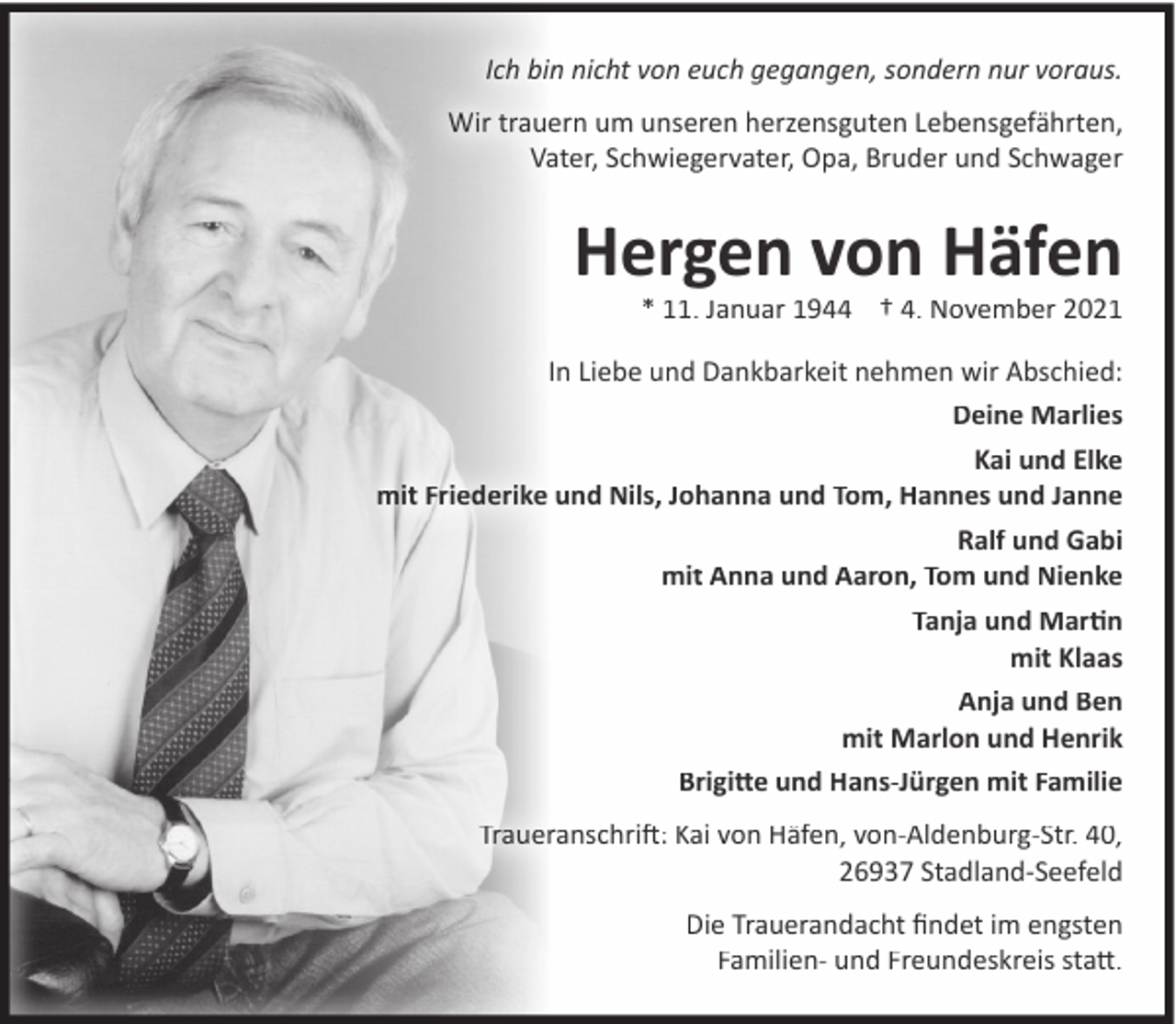 <p>Ich bin nicht von euch gegangen, sondern nur voraus.<br />Wir trauern um unseren herzensguten Lebensgefährten,<br />Vater, Schwiegervater, Opa, Bruder und Schwager</p><p>Hergen von Häfen</p><p>* 11. Januar 1944 † 4. November 2021</p><p>In Liebe und Dankbarkeit nehmen wir Abschied:<br />Deine Marlies<br />Kai und Elke<br />mit Friederike und Nils, Johanna und Tom, Hannes und Janne<br />Ralf und Gabi<br />mit Anna und Aaron, Tom und Nienke<br />Tanja und Martin<br />mit Klaas<br />Anja und Ben<br />mit Marlon und Henrik<br />Brigitte und Hans-Jürgen mit Familie<br />Traueranschrift: Kai von Häfen, von-Aldenburg-Str. 40,<br />26937 Stadland-Seefeld<br />Die Trauerandacht ﬁndet im engsten<br />Familien- und Freundeskreis statt.</p>