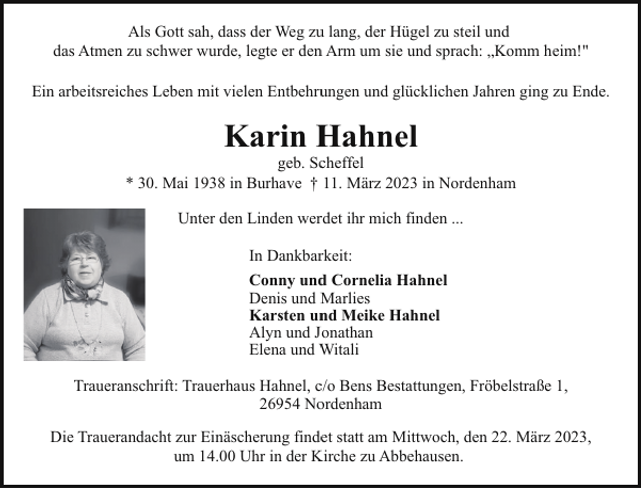 <p>Als Gott sah, dass der Weg zu lang, der Hügel zu steil und<br />das Atmen zu schwer wurde, legte er den Arm um sie und sprach: „Komm heim!"<br />Ein arbeitsreiches Leben mit vielen Entbehrungen und glücklichen Jahren ging zu Ende.</p><p>Karin Hahnel</p><p>geb. Scheffel<br />* 30. Mai 1938 in Burhave † 11. März 2023 in Nordenham<br />Unter den Linden werdet ihr mich finden ...<br />In Dankbarkeit:<br />Conny und Cornelia Hahnel<br />Denis und Marlies<br />Karsten und Meike Hahnel<br />Alyn und Jonathan<br />Elena und Witali<br />Traueranschrift: Trauerhaus Hahnel, c/o Bens Bestattungen, Fröbelstraße 1,<br />26954 Nordenham<br />Die Trauerandacht zur Einäscherung findet statt am Mittwoch, den 22. März 2023,<br />um 14.00 Uhr in der Kirche zu Abbehausen.</p>