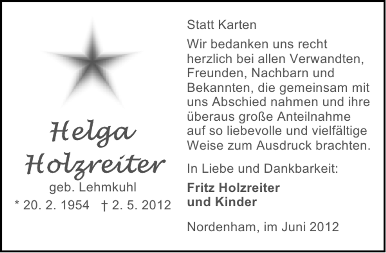 <p>Statt Karten<br />Wir bedanken uns recht<br />herzlich bei allen Verwandten,<br />Freunden, Nachbarn und<br />Bekannten, die gemeinsam mit<br />uns Abschied nahmen und ihre<br />überaus große Anteilnahme<br />auf so liebevolle und vielfältige<br />Weise zum Ausdruck brachten.<br />geb. Lehmkuhl<br />* 20. 2. 1954 † 2. 5. 2012</p><p>In Liebe und Dankbarkeit:<br />Fritz Holzreiter<br />und Kinder<br />Nordenham, im Juni 2012</p>
